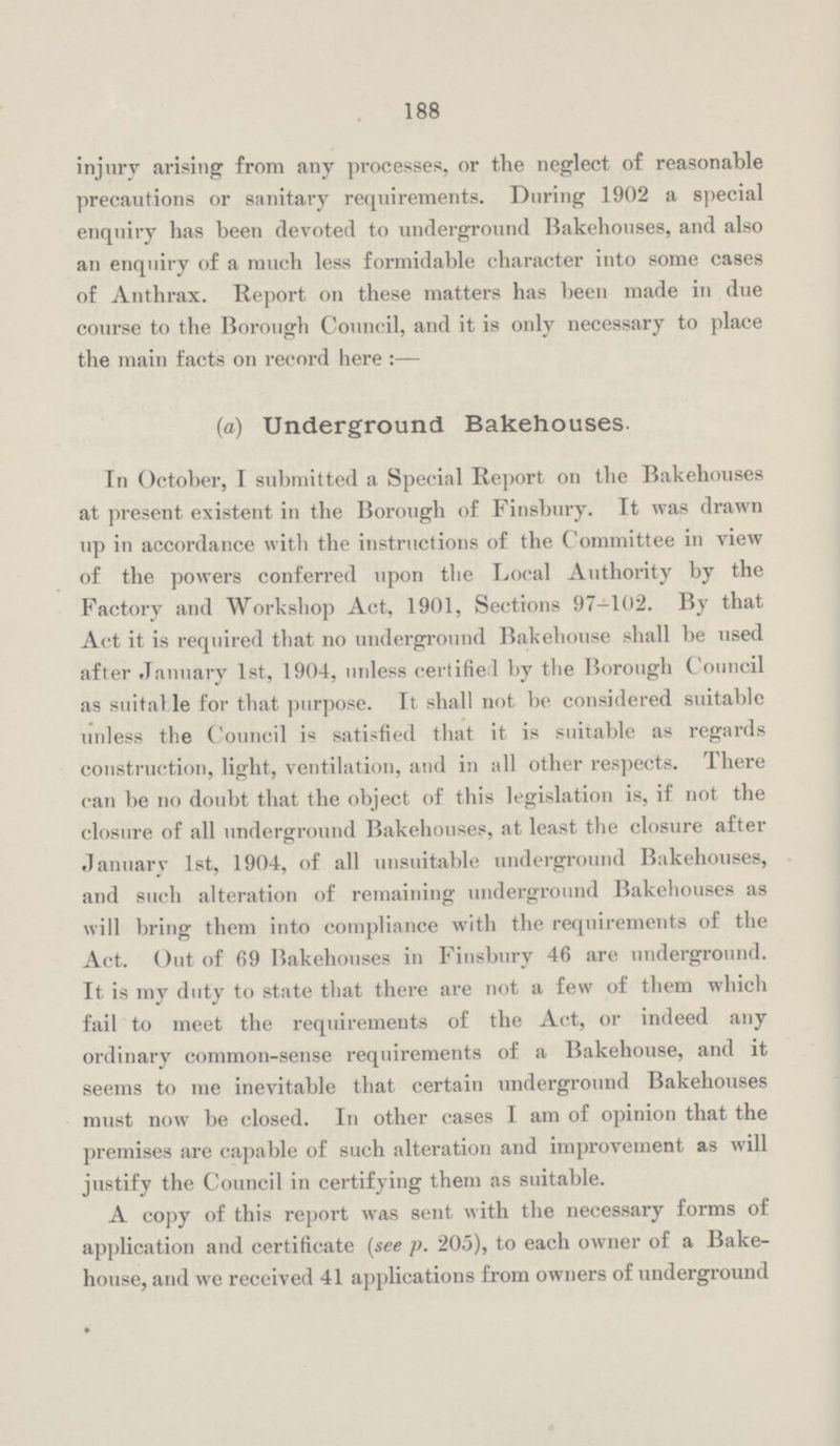 188 injury arising from any processes, or the neglect of reasonable precautions or sanitary requirements. During 1902 a special enquiry has been devoted to underground Bakehouses, and also an enquiry of a much less formidable character into some cases of Anthrax. Report on these matters has been made in due course to the Borough Council, and it is only necessary to place the main facts on record here:— (a) Underground Bakehouses. In October, I submitted a Special Report on the Bakehouses at present existent in the Borough of Finsbury. It was drawn up in accordance with the instructions of the Committee in view of the powers conferred upon the Local Authority by the Factory and Workshop Act, 1901, Sections 97-102. By that Act it is required that no underground Bakehouse shall be used after January 1st, 1904, unless certified by the Borough Council as suitable for that purpose. It shall not be considered suitable unless the Council is satisfied that it is suitable as regards construction, light, ventilation, and in all other respects. There can be no doubt that the object of this legislation is, if not the closure of all underground Bakehouses, at least the closure after January 1st, 1904, of all unsuitable underground Bakehouses, and such alteration of remaining underground Bakehouses as will bring them into compliance with the requirements of the Act. Out of 69 Bakehouses in Finsbury 46 are underground. It is my duty to state that there are not a few of them which fail to meet the requirements of the Act, or indeed any ordinary common-sense requirements of a Bakehouse, and it seems to me inevitable that certain underground Bakehouses must now be closed. In other cases I am of opinion that the premises are capable of such alteration and improvement as will justify the Council in certifying them as suitable. A copy of this report was sent with the necessary forms of application and certificate (see p. 205), to each owner of a Bake house, and we received 41 applications from owners of underground