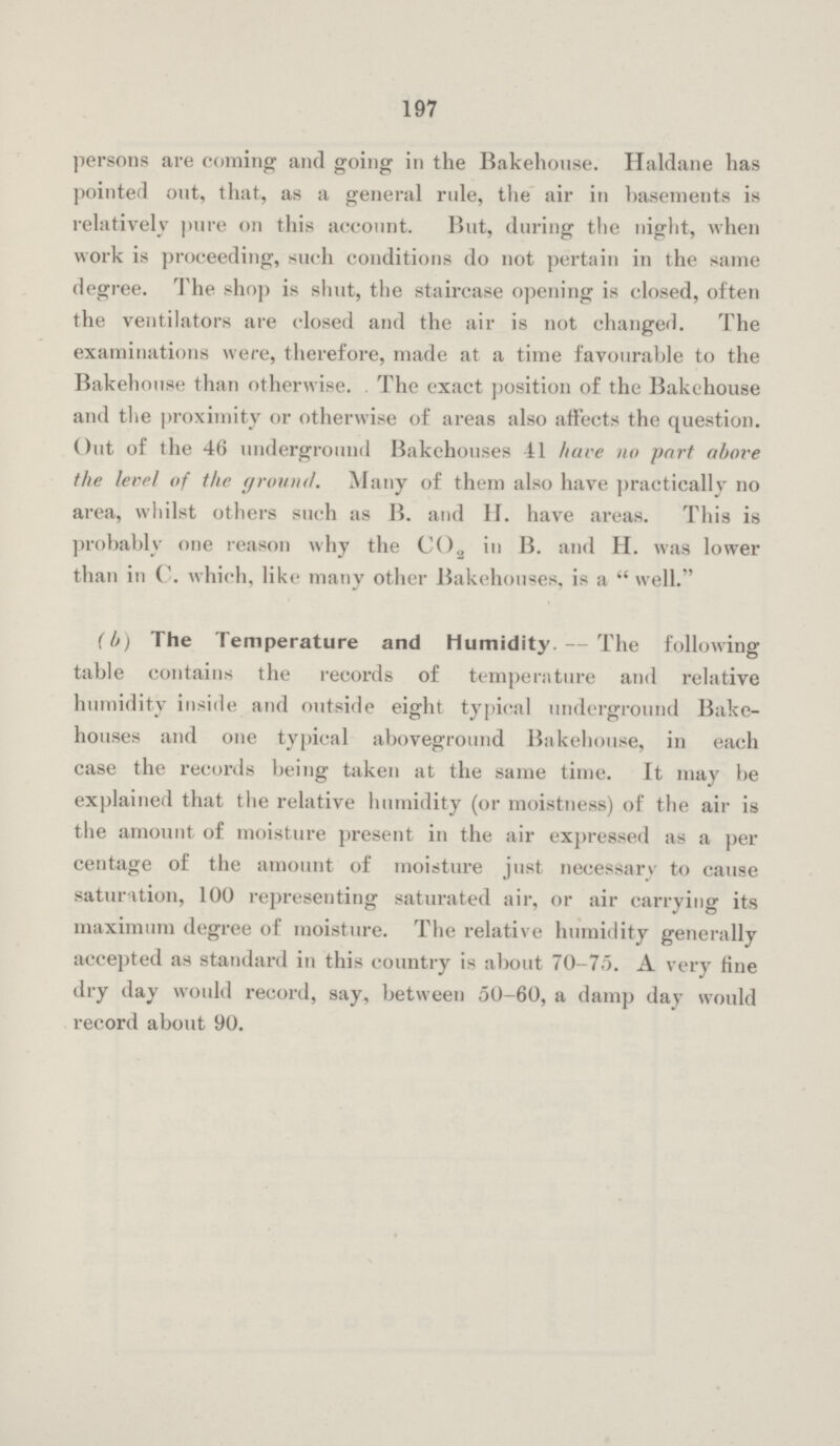 197 persons are coming and going in the Bakehouse. Haldane has pointed out, that, as a general rule, the air in basements is relatively pure on this account. But, during the night, when work is proceeding, such conditions do not pertain in the same degree. The shop is shut, the staircase opening is closed, often the ventilators are closed and the air is not changed. The examinations were, therefore, made at a time favourable to the Bakehouse than otherwise. The exact position of the Bakehouse and the proximity or otherwise of areas also affects the question. Out of the 46 underground Bakehouses 41 have no part above the level of the ground. Many of them also have practically no area, whilst others such as B. and H. have areas. This is probably one reason why the C02 in B. and H. was lower than in C. which, like many other Bakehouses, is a well. (b) The Temperature and Humidity.— The following table contains the records of temperature and relative humidity inside and outside eight typical underground Bake houses and one typical aboveground Bakehouse, in each case the records being taken at the same time. It may he explained that the relative humidity (or moistness) of the air is the amount of moisture present in the air expressed as a per centage of the amount of moisture just necessary to cause saturation, 100 representing saturated air, or air carrying its maximum degree of moisture. The relative humidity generally accepted as standard in this country is about 70-75. A very fine dry day would record, say, between 50-60, a damp day would record about 90.