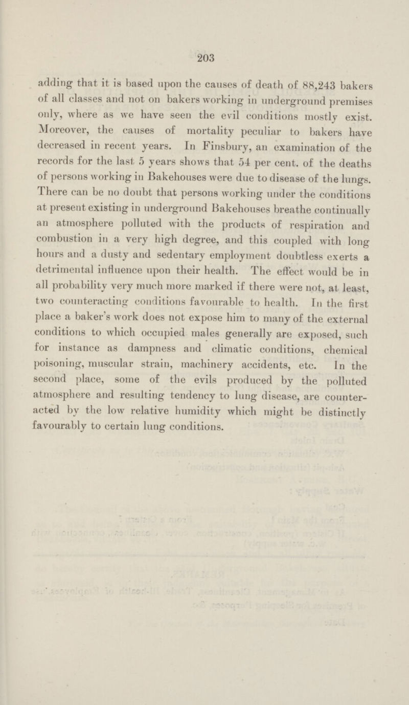 203 adding that it is based upon the causes of death of 88,243 bakers of all classes and not on bakers working in underground premises only, where as we have seen the evil conditions mostly exist. Moreover, the causes of mortality peculiar to bakers have decreased in recent years. In Finsbury, an examination of the records for the last. 5 years shows that 54 per cent. of the deaths of persons working in Bakehouses were due to disease of the lungs. There can be no doubt that persons working under the conditions at present existing in underground Bakehouses breathe continually an atmosphere polluted with the products of respiration and combustion in a very high degree, and this coupled with long hours and a dusty and sedentary employment doubtless exerts a detrimental influence upon their health. The effect would be in all probability very much more marked if there were not, at least, two counteracting conditions favourable to health. In the first place a baker's work does not expose him to many of the external conditions to which occupied males generally are exposed, such for instance as dampness and climatic conditions, chemical poisoning, muscular strain, machinery accidents, etc. In the second place, some of the evils produced by the polluted atmosphere and resulting tendency to lung disease, are counter acted by the low relative humidity which might be distinctly favourably to certain lung conditions.