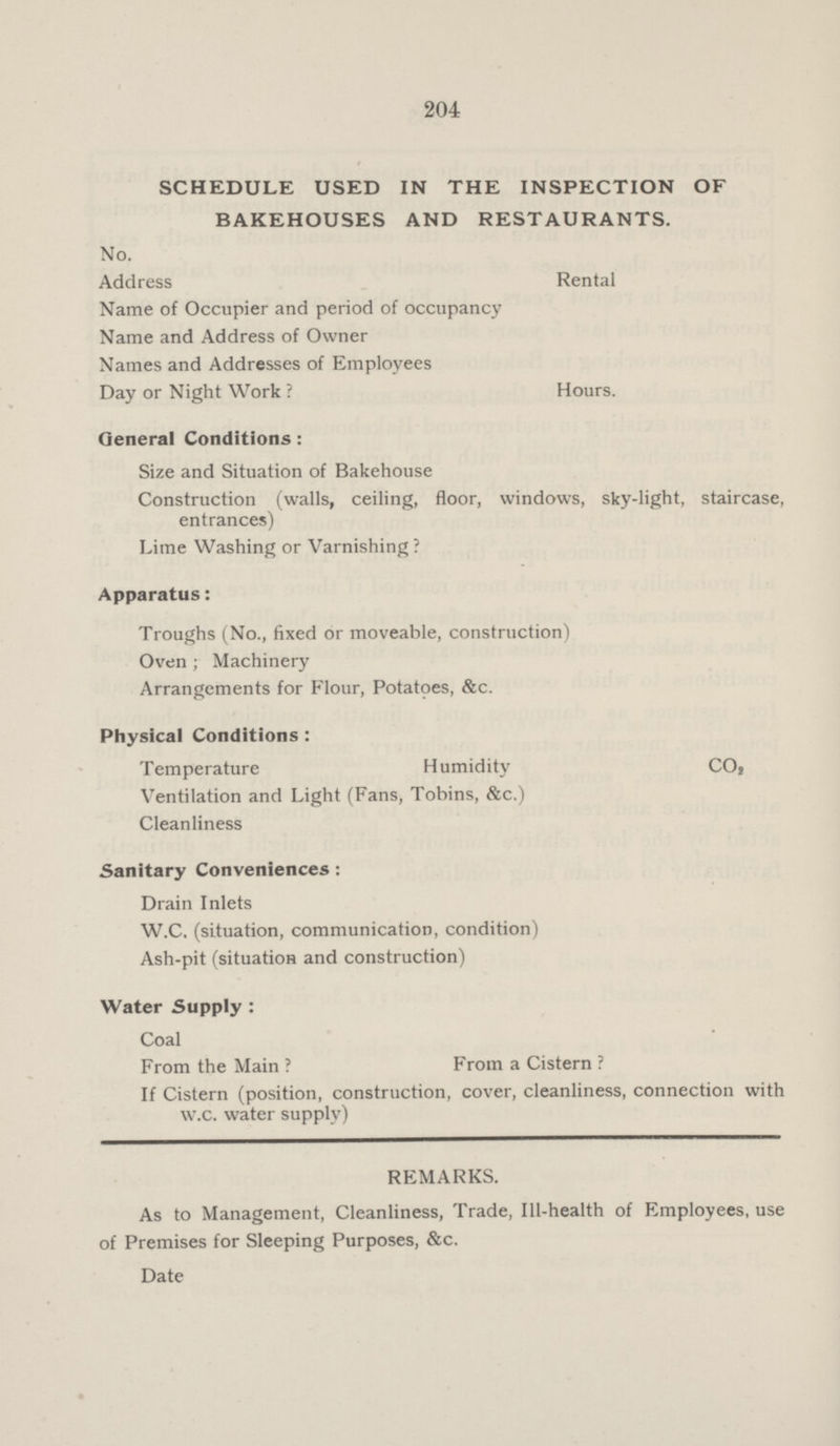 204 SCHEDULE USED IN THE INSPECTION OF BAKEHOUSES AND RESTAURANTS. No. Address Rental Name of Occupier and period of occupancy Name and Address of Owner Names and Addresses of Employees Day or Night Work ? Hours. General Conditions: Size and Situation of Bakehouse Construction (walls, ceiling, floor, windows, sky-light, staircase, entrances) Lime Washing or Varnishing ? Apparatus: Troughs (No., fixed or moveable, construction) Oven ; Machinery Arrangements for Flour, Potatoes, &c. Physical Conditions : Temperature Humidity CO2 Ventilation and Light (Fans, Tobins, &c.) Cleanliness Sanitary Conveniences: Drain Inlets W.C. (situation, communication, condition) Ash-pit (situation and construction) Water Supply : Coal From the Main ? From a Cistern ? If Cistern (position, construction, cover, cleanliness, connection with w.c. water supply) REMARKS. As to Management, Cleanliness, Trade, Ill-health of Employees, use of Premises for Sleeping Purposes, &c. Date