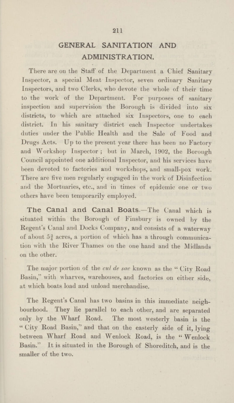 211 GENERAL SANITATION AND ADMINISTRATION. There are on the Staff of the Department a Chief Sanitary Inspector, a special Meat Inspector, seven ordinary Sanitary Inspectors, and two Clerks, who devote the whole of their time to the work of the Department. For purposes of sanitary inspection and supervision the Borough is divided into six districts, to which are attached six Inspectors, one to each district. In his sanitary district each Inspector undertakes duties under the Public Health and the Sale of Food and Drugs Acts. Up to the present year there has been no Factory and Workshop Inspector; but in March, 1902, the Borough Council appointed one additional Inspector, and his services have been devoted to factories and workshops, and small-pox work. There are five men regularly engaged in the work of Disinfection and the Mortuaries, etc., and in times of epidemic one or two others have been temporarily employed. The Canal and Canal Boats.—The Canal which is situated within the Borough of Finsbury is owned by the Regent's Canal and Docks Company, and consists of a waterway of about 5¾ acres, a portion of which has a through communica tion with the River Thames on the one hand and the Midlands on the other. The major portion of the cut de sue known as the City Road Basin, with wharves, warehouses, and factories on either side, at which boats load and unload merchandise. The Regent's Canal has two basins in this immediate neigh bourhood. They lie parallel to each other, and are separated only by the Wharf Road. The most westerly basin is the  City Road Basin, and that on the easterly side of it, lying between Wharf Road and Wenlock Road, is the Wenlock Basin. It is situated in the Box-ough of Shoreditch, and is the smaller of the two.