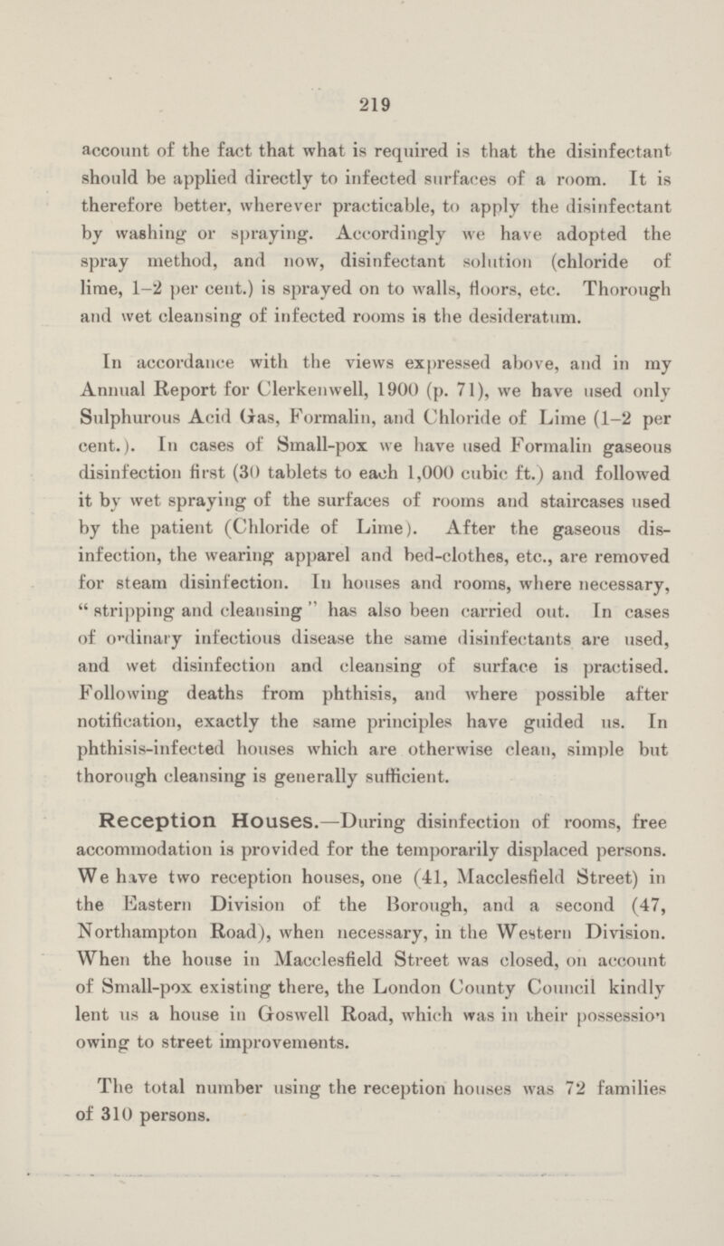 219 account of the fact that what is required is that the disinfectant should be applied directly to infected surfaces of a room. It is therefore better, wherever practicable, to apply the disinfectant by washing or spraying. Accordingly we have adopted the spray method, and now, disinfectant solution (chloride of lime, 1-2 per cent.) is sprayed on to walls, floors, etc. Thorough and wet cleansing of infected rooms is the desideratum. In accordance with the views expressed above, and in my Annual Report for Clerkenwell, 1900 (p. 71), we have used only Sulphurous Acid Gas, Formalin, and Chloride of Lime (1-2 per cent.). In cases of Small-pox we have used Formalin gaseous disinfection first (30 tablets to each 1,000 cubic ft.) and followed it by wet spraying of the surfaces of rooms and staircases used by the patient (Chloride of Lime). After the gaseous dis infection, the wearing apparel and bed-clothes, etc., are removed for steam disinfection. In houses and rooms, where necessary, stripping and cleansing has also been carried out. In cases of ordinary infectious disease the same disinfectants are used, and wet disinfection and cleansing of surface is practised. Following deaths from phthisis, and where possible after notification, exactly the same principles have guided us. In phthisis-infected houses which are otherwise clean, simple but thorough cleansing is generally sufficient. Reception Houses.—During disinfection of rooms, free accommodation is provided for the temporarily displaced persons. We have two reception houses, one (41, Macclesfield Street) in the Eastern Division of the Borough, and a second (47, Northampton Road), when necessary, in the Western Division. When the house in Macclesfield Street was closed, on account of Small-pox existing there, the London County Council kindly lent us a house in Goswell Road, which was in their possession owing to street improvements. The total number using the reception houses was 72 families of 310 persons.