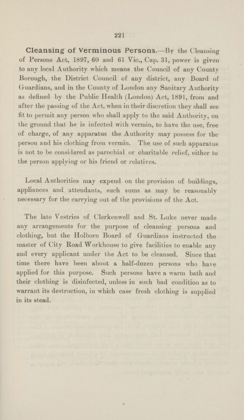 221 Cleansing of Verminous Persons.—By the Cleansing of Persons Act, 1897, 60 and 61 Vic., Cap. 31, power is given to any local Authority which means the Council of any County Borough, the District Council of any district, any Board of Guardians, and in the County of London any Sanitary Authority as defined by the Public Health (London) Act, 1891, from and after the passing of the Act, when in their discretion they shall see fit to permit any person who shall apply to the said Authority, on the ground that he is infected with vermin, to have the use, free of charge, of any apparatus the Authority may possess for the person and his clothing from vermin. The use of such apparatus is not to be considered as parochial or charitable relief, either to the person applying or his friend or relatives. Local Authorities may expend on the provision of buildings, appliances and attendants, such sums as may be reasonably necessary for the carrying out of the provisions of the Act. The late Vestries of Clerkenwell and St. Luke never made any arrangements for the purpose of cleansing persons and clothing, but the Holborn Board of Guardians instructed the master of City Road Workhouse to give facilities to enable any and every applicant under the Act to be clcansed. Since that time there have been about a half-dozen persons who have applied for this purpose. Such persons have a warm bath and their clothing is disinfected, unless in such bad condition as to warrant its destruction, in which case fresh clothing is supplied in its stead.