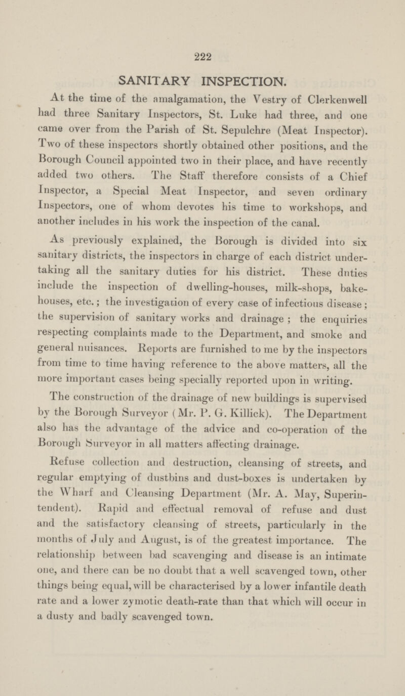 222 SANITARY INSPECTION. At the time of the amalgamation, the Vestry of Clerkenwell had three Sanitary Inspectors, St. Luke had three, and one came over from the Parish of St. Sepulchre (Meat Inspector). Two of these inspectors shortly obtained other positions, and the Borough Council appointed two in their place, and have recently added two others. The Staff therefore consists of a Chief Inspector, a Special Meat Inspector, and seven ordinary Inspectors, one of whom devotes his time to workshops, and another includes in his work the inspection of the canal. As previously explained, the Borough is divided into six sanitary districts, the inspectors in charge of each district under taking all the sanitary duties for his district. These duties include the inspection of dwelling-houses, milk-shops, bake houses, etc.; the investigation of every case of infectious disease; the supervision of sanitary works and drainage; the enquiries respecting complaints made to the Department, and smoke and general nuisances. Reports are furnished to me by the inspectors from time to time having reference to the above matters, all the more important cases being specially reported upon in writing. The construction of the drainage of new buildings is supervised by the Borough Surveyor (Mr. P. Gr. Killick). The Department also has the advantage of the advice and co-operation of the Borough Surveyor in all matters affecting drainage. Refuse collection and destruction, cleansing of streets, and regular emptying of dustbins and dust-boxes is undertaken by the Wharf and Cleansing Department (Mr. A. May, Superin tendent). Rapid and effectual removal of refuse and dust and the satisfactory cleansing of streets, particularly in the months of July and August, is of the greatest importance. The relationship between bad scavenging and disease is an intimate one, and there can be no doubt that a well scavenged town, other things being equal, will be characterised by a lower infantile death rate and a lower zymotic death-rate than that which will occur in a dusty and badly scavenged town.