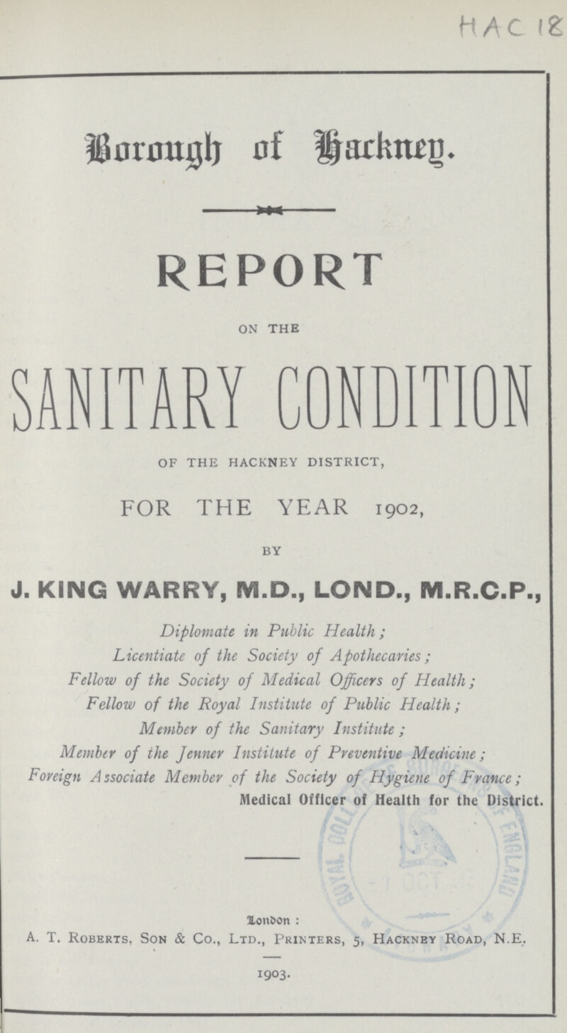 Hac 18 Borough of Hackney. REPORT ON THE SANITARY CONDITION of the hackney district, FOR THE YEAR 1902, BY J. KING WARRY, M.D., LOND., M.R.C.P., Diplomate in Public Health; Licentiate of the Society of Apothecaries; Fellow of the Society of Medical Officers of Health; Fellow of the Royal Institute of Public Health; Member of the Sanitary Institute; Member of the Jenner Institute of Preventive Medicine; Foreign Associate Member of the Society of Hygiene of France; Medical Officer of Health for the District. London: A. T. Roberts, Son & Co., Ltd., Printers, 5, Hackney Road, N.E. 1903.