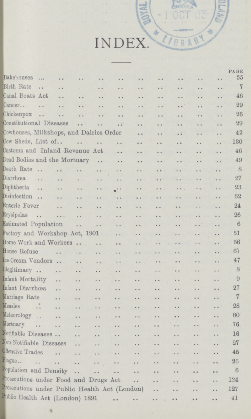 INDEX. PAGE Bakehouses 55 Birth Rate 7 Canal Boats Act 46 Cancer 29 Chickenpox 26 Constitutional Diseases 29 Cowhouses, Milkshops, and Dairies Order 42 Cow Sheds, List of 130 Customs and Inland Revenue Act 46 Dead Bodies and the Mortuary 49 Death Rate 8 Diarrhœa 27 Diphtheria 23 Disinfection 62 Enteric Fever 24 Erysipelas 26 Estimated Population 6 Factory and Workshop Act, 1901 53 Home Work and Workers 56 House Refuse 61 Ice Cream Vendors 47 Illegitimacy 8 Infant Mortality 9 Infant Diarrhœa 27 Marriage Rate 7 Measles 28 Meteorology 80 Mortuary 76 Notifiable Diseases 16 Non-Notifiable Diseases 27 Offensive Trades 45 Plague 26 Population and Density 6 Prosecutions under Food and Drugs Act 124 Prosecutions under Public Health Act (London) 127 Public Health Act (London) 1891 41