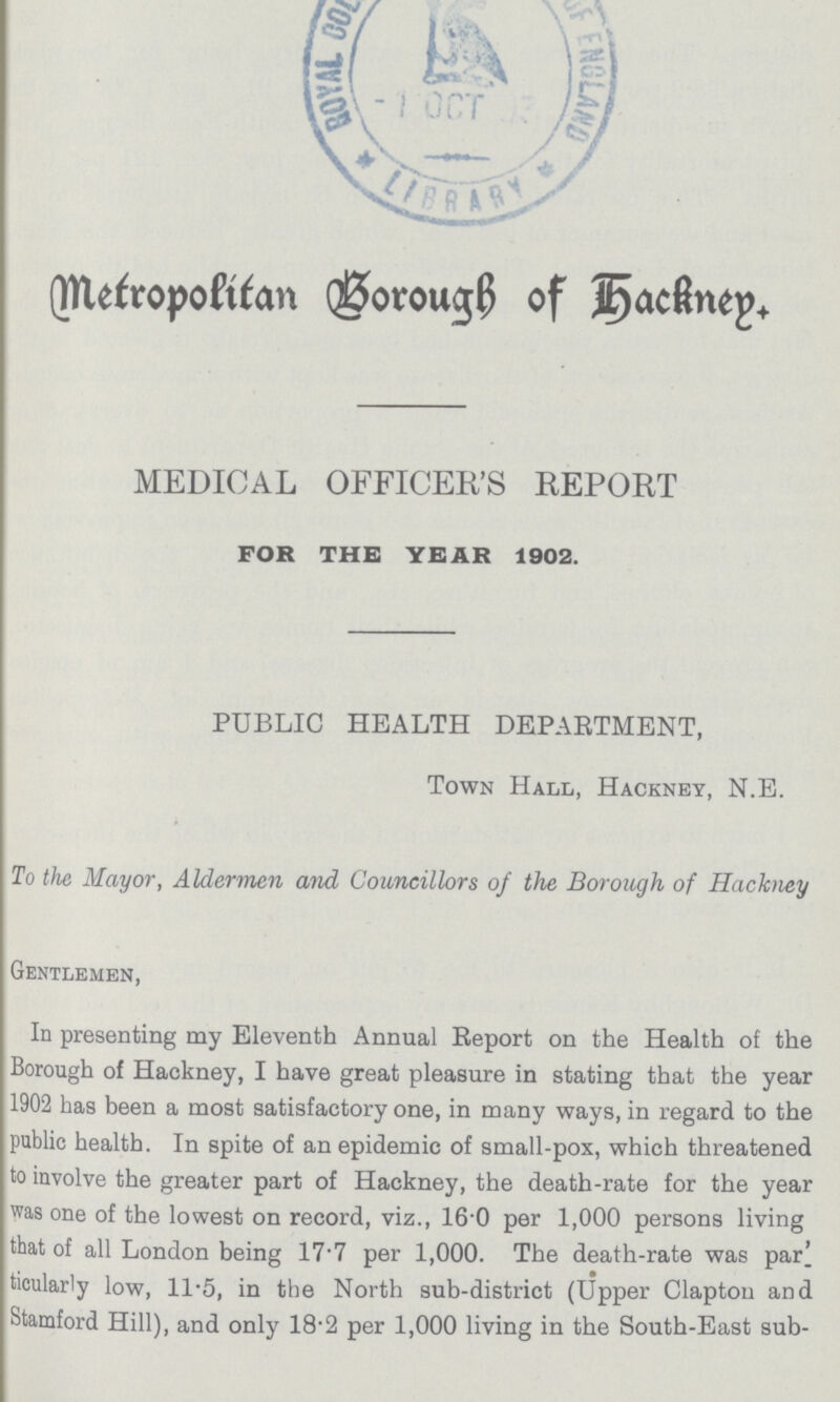 Metropolitan Borough of Hackney. MEDICAL OFFICER'S REPORT FOR THE YEAR 1902. PUBLIC HEALTH DEPARTMENT, Town Hall, Hackney, N.E. To the Mayor, Aldermen and Councillors of the Borough of Hackney Gentlemen, In presenting my Eleventh Annual Report on the Health of the Borough of Hackney, I have great pleasure in stating that the year 1902 has been a most satisfactory one, in many ways, in regard to the public health. In spite of an epidemic of small-pox, which threatened to involve the greater part of Hackney, the death-rate for the year was one of the lowest on record, viz., 16.0 per 1,000 persons living that of all London being 17.7 per 1,000. The death-rate was par' ticularly low, 11-5, in the North sub-district (Upper Clapton and Stamford Hill), and only 18.2 per 1,000 living in the South-East sub-