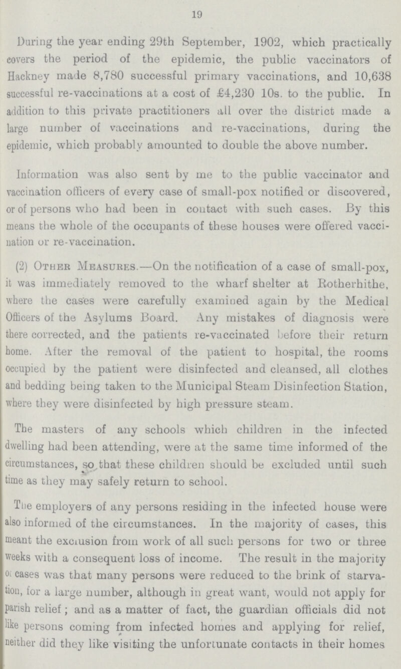 19 During the year ending 29th September, 1902, which practically covers the period of the epidemic, the public vaccinators of Hackney made 8,780 successful primary vaccinations, and 10,638 successful re-vaccinations at a cost of £4,230 10s. to the public. In addition to this private practitioners all over the district made a large number of vaccinations and re-vaccinations, during the epidemic, which probably amounted to double the above number. Information was also sent by me to the public vaccinator and vaccination officers of every case of small-pox notified or discovered, or of persons who had been in coutact with such cases. By this means the whole of the occupants of these houses were offered vacci nation or re-vaccination. (2) Other Measures.—On the notification of a case of small-pox, it was immediately removed to the wharf shelter at Rotherhithe, where the cases were carefully examined again by the Medical Officers of the Asylums Board. Any mistakes of diagnosis were there corrected, and the patients re-vaccinated before tbeir return home. After the removal of the patient to hospital, the rooms occupied by the patient were disinfected and cleansed, all clothes and bedding being taken to the Municipal Steam Disinfection Station, where they were disinfected by high pressure steam. The masters of any schools which children in the infected dwelling had been attending, were at the same time informed of the circumstances, so.that these children should be excluded until such time as they may safely return to school. The employers of any persons residing in the infected house were also informed of the circumstances. In the majority of cases, this meant the exclusion from work of all such persons for two or three weeks with a consequent loss of income. The result in the majority cases was that many persons were reduced to the brink of starva tion, for a large number, although in great want, would not apply for parish relief; and as a matter of fact, the guardian officials did not like persons coming from infected homes and applying for relief, neither did they like visiting the unfortunate contacts in their homes