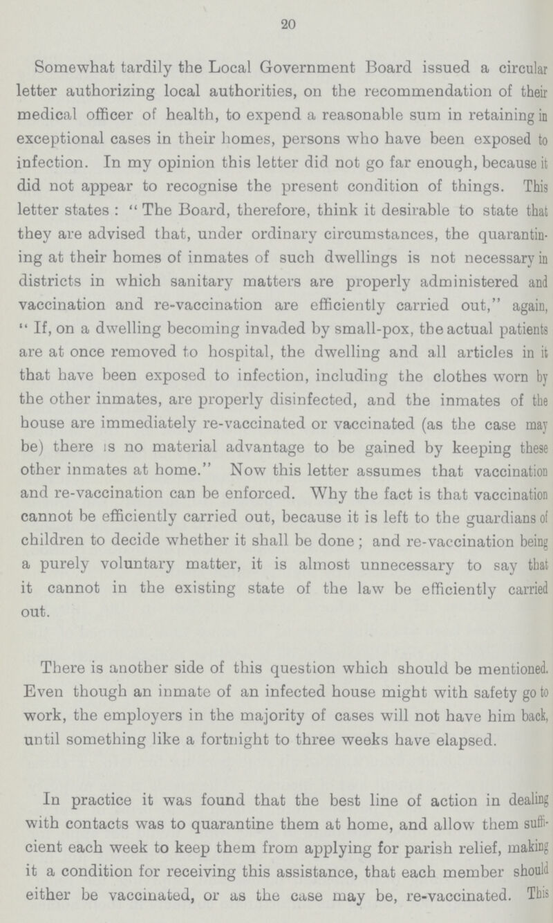 20 Somewhat tardily the Local Government Board issued a circular letter authorizing local authorities, on the recommendation of their medical officer of health, to expend a reasonable sum in retaining in exceptional cases in their homes, persons who have been exposed to infection. In my opinion this letter did not go far enough, because it did not appear to recognise the present condition of things. This letter states: The Board, therefore, think it desirable to state that they are advised that, under ordinary circumstances, the quarantin ing at their homes of inmates of such dwellings is not necessary in districts in which sanitary matters are properly administered and vaccination and re-vaccination are efficiently carried out, again, If, on a dwelling becoming invaded by small-pox, the actual patients are at once removed to hospital, the dwelling and all articles in it that have been exposed to infection, including the clothes worn by the other inmates, are properly disinfected, and the inmates of the house are immediately re-vaccinated or vaccinated (as the case may be) there is no material advantage to be gained by keeping these other inmates at home. Now this letter assumes that vaccination and re-vaccination can be enforced. Why the fact is that vaccination cannot be efficiently carried out, because it is left to the guardians of children to decide whether it shall be done; and re-vaccination being a purely voluntary matter, it is almost unnecessary to say that it cannot in the existing state of the law be efficiently carried out. There is another side of this question which should be mentioned. Even though an inmate of an infected house might with safety go to work, the employers in the majority of cases will not have him back, until something like a fortnight to three weeks have elapsed. In practice it was found that the best line of action in dealing with contacts was to quarantine them at home, and allow them suffi cient each week to keep them from applying for parish relief, making it a condition for receiving this assistance, that each member should either be vaccinated, or as the case may be, re-vaccinated. This