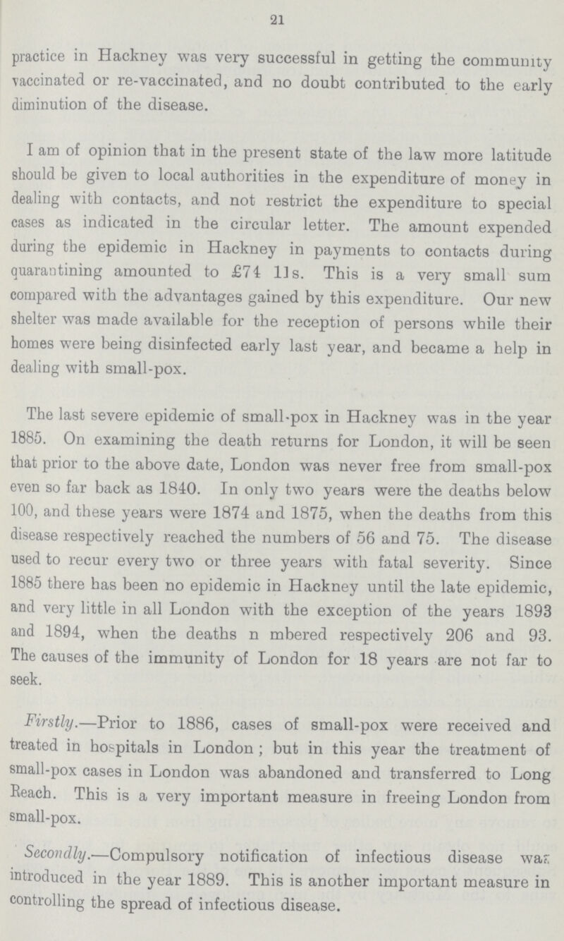 21 practice in Hackney was very successful in getting the community vaccinated or re-vaccinated, and no doubt contributed to the early diminution of the disease. I am of opinion that in the present state of the law more latitude should be given to local authorities in the expenditure of money in dealing with contacts, and not restrict the expenditure to special cases as indicated in the circular letter. The amount expended during the epidemic in Hackney in payments to contacts during quarantining amounted to £74 lis. This is a very small sum compared with the advantages gained by this expenditure. Our new shelter was made available for the reception of persons while their homes were being disinfected early last year, and became a help in dealing with small-pox. The last severe epidemic of small-pox in Hackney was in the year 1885. On examining the death returns for London, it will be seen that prior to the above date, London was never free from small-pox even so far back as 1840. In only two years were the deaths below 100, and these years were 1874 and 1875, when the deaths from this disease respectively reached the numbers of 56 and 75. The disease used to recur every two or three years with fatal severity. Since 1885 there has been no epidemic in Hackney until the late epidemic, and very little in all London with the exception of the years 1893 and 1894, when the deaths n mbered respectively 206 and 93. The causes of the immunity of London for 18 years are not far to seek. Firstly.—Prior to 1886, cases of small-pox were received and treated in hospitals in London; but in this year the treatment of small-pox cases in London was abandoned and transferred to Long Eeach. This is a very important measure in freeing London from small-pox. Secondly.—Compulsory notification of infectious disease was introduced in the year 1889. This is another important measure in controlling the spread of infectious disease.