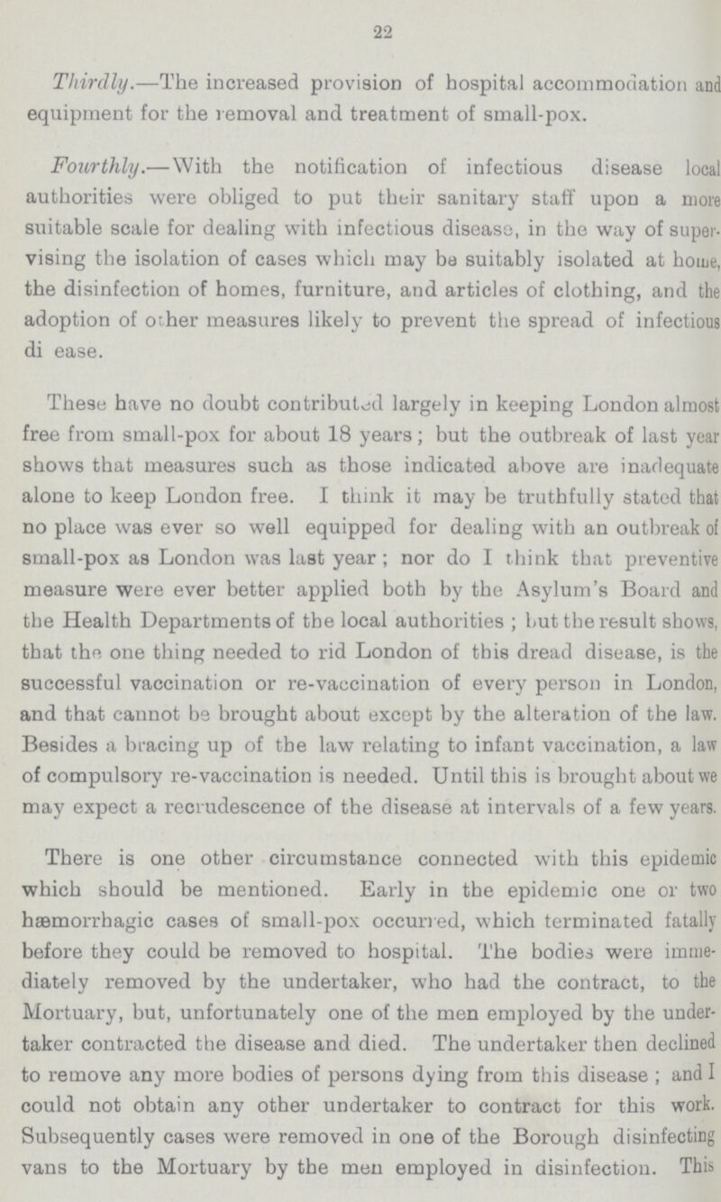 22 Thirdly.—The increased provision of hospital accommodation and equipment for the removal and treatment of small-pox. Fourthly.—With the notification of infectious disease local authorities were obliged to put their sanitary staff upon a more suitable scale for dealing with infectious disease, in the way of super vising the isolation of cases which may ba suitably isolated at home, the disinfection of homes, furniture, and articles of clothing, and the adoption of other measures likely to prevent the spread of infectious di ease. These have no doubt contributed largely in keeping London almost free from small-pox for about 18 years; but the outbreak of last year shows that measures such as those indicated above are inadequate alone to keep London free. I think it may be truthfully stated that no place was ever so well equipped for dealing with an outbreak of small-pox as London was last year; nor do I think that preventive measure were ever better applied both by the Asylum's Board and the Health Departments of the local authorities; but the result shows, that the. one thing needed to rid London of this dread disease, is the successful vaccination or re-vaccination of every person in London, and that cannot be brought about except by the alteration of the law. Besides a bracing up of the law relating to infant vaccination, a law of compulsory re-vaccination is needed. Until this is brought about we may expect a recrudescence of the disease at intervals of a few years. There is one other circumstance connected with this epidemic which should be mentioned. Early in the epidemic one or two hemorrhagic cases of small-pox occurred, which terminated fatally before they could be removed to hospital. The bodies were imme diately removed by the undertaker, who had the contract, to the Mortuary, but, unfortunately one of the men employed by the under taker contracted the disease and died. The undertaker then declined to remove any more bodies of persons dying from this disease; and I could not obtain any other undertaker to contract for this work. Subsequently cases were removed in one of the Borough disinfecting vans to the Mortuary by the men employed in disinfection. This