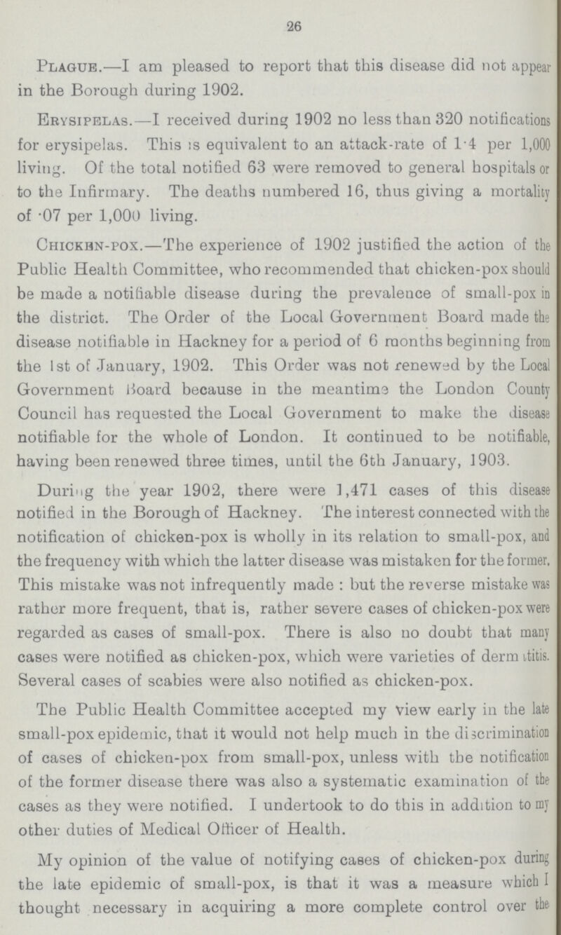 26 Plagues.—I am pleased to report that this disease did not appear in the Borough during 1902. Erysipelas.—I received during 1902 no less than 320 notifications for erysipelas. This is equivalent to an attack-rate of 1.4 per 1,000 living. Of the total notified 63 were removed to general hospitals or to the Infirmary. The deaths numbered 16, thus giving a mortality of .07 per 1,000 living. Chicken-pox.—The experience of 1902 justified the action of the Public Health Committee, who recommended that chicken-pox should be made a notifiable disease during the prevalence of small-pox in the district. The Order of the Local Government Board made the disease notifiable in Hackney for a period of 6 months beginning from the 1st of January, 1902. This Order was not renewed by the Local Government Board because in the meantime the London County Council has requested the Local Government to make the disease notifiable for the whole of London. It continued to be notifiable, having been renewed three times, until the 6th January, 1903. During the year 1902, there were 1,471 cases of this disease notified in the Borough of Hackney. The interest connected with the notification of chicken-pox is wholly in its relation to small-pox, and the frequency with which the latter disease was mistaken for the former, This mistake was not infrequently made: but the reverse mistake was rather more frequent, that is, rather severe cases of chicken-pox were regarded as cases of small-pox. There is also no doubt that many cases were notified as chicken-pox, which were varieties of derm itits. Several cases of scabies were also notified as chicken-pox. The Public Health Committee accepted my view early in the late small-pox epidemic, that it would not help much in the discrimination of cases of chicken-pox from small-pox, unless with the notification of the former disease there was also a systematic examination of the cases as they were notified. I undertook to do this in addition to my other duties of Medical Officer of Health. My opinion of the value of notifying cases of chicken-pox during the late epidemic of small-pox, is that it was a measure which I thought necessary in acquiring a more complete control over the.