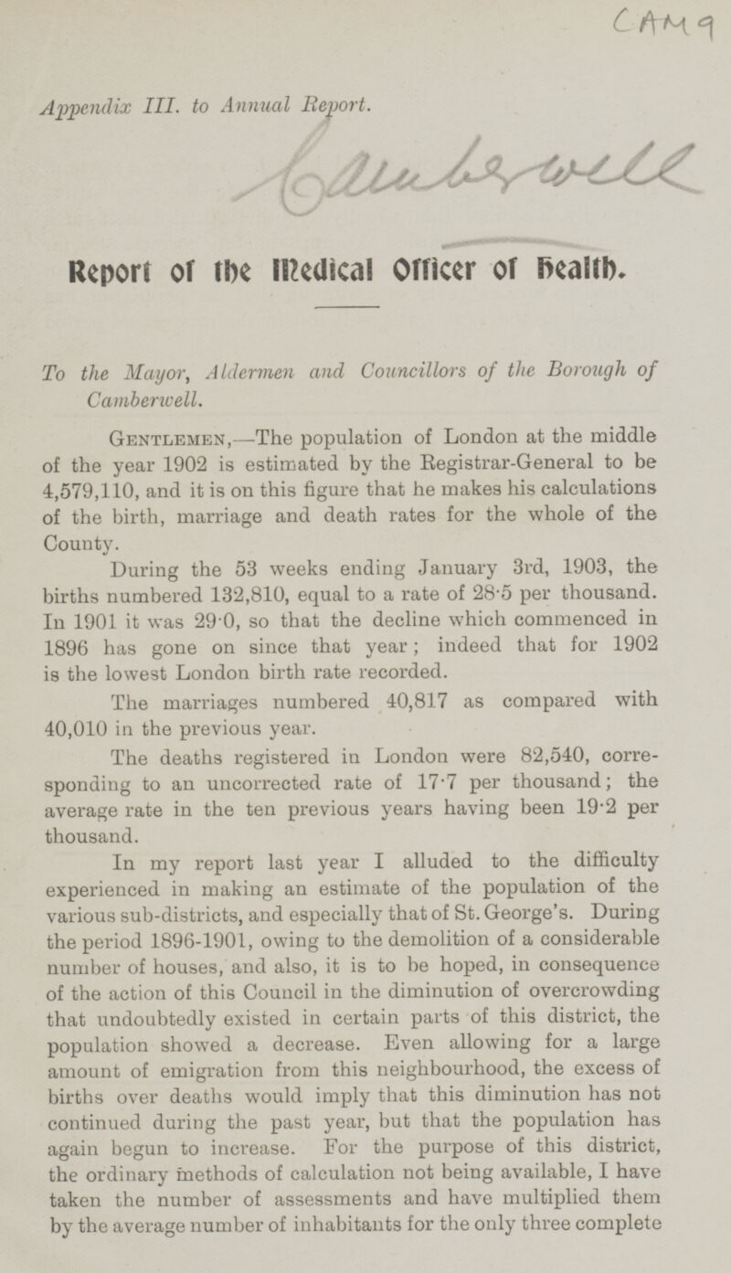 CAM 9 Appendix III. to Annual Report. bawbswell Report of the medical Officer of health. To the Mayor, Aldermen and Councillors of the Borough of Camberwell. Gentlemen, —The population of London at the middle of the year 1902 is estimated by the Registrar-General to be 4,579,110, and it is on this figure that he makes his calculations of the birth, marriage and death rates for the whole of the County. During the 53 weeks ending January 3rd, 1903, the births numbered 132,810, equal to a rate of 28.5 per thousand. In 1901 it was 29 0, so that the decline which commenced in 1896 has gone on since that year; indeed that for 1902 is the lowest London birth rate recorded. The marriages numbered 40,817 as compared with 40,010 in the previous year. The deaths registered in London were 82,540, corre sponding to an uncorrected rate of 17'7 per thousand; the average rate in the ten previous years having been 19'2 per thousand. In my report last year I alluded to the difficulty experienced in making an estimate of the population of the various sub-districts, and especially that of St. George's. During the period 1896-1901, owing to the demolition of a considerable number of houses, and also, it is to be hoped, in consequence of the action of this Council in the diminution of overcrowding that undoubtedly existed in certain parts of this district, the population showed a decrease. Even allowing for a large amount of emigration from this neighbourhood, the excess of births over deaths would imply that this diminution has not continued during the past year, but that the population has again begun to increase. For the purpose of this district, the ordinary methods of calculation not being available, I have taken the number of assessments and have multiplied them by the average number of inhabitants for the only three complete