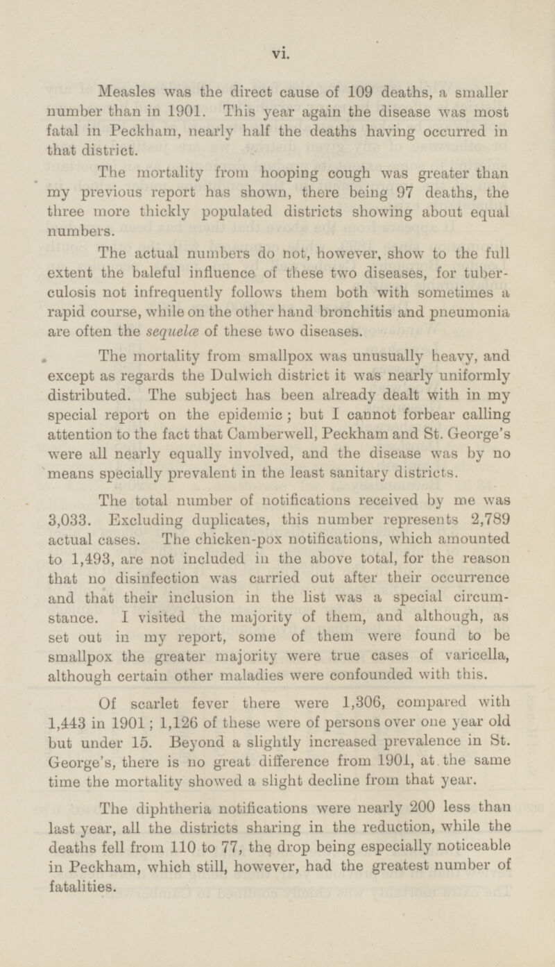 Measles was the direct cause of 109 deaths, a smaller number than in 1901. This year again the disease was most fatal in Peckham, nearly half the deaths having occurred in that district. The mortality from hooping cough was greater than my previous report has shown, there being 97 deaths, the three more thickly populated districts showing about equal numbers. The actual numbers do not, however, show to the full extent the baleful influence of these two diseases, for tuberculosis not infrequently follows them both with sometimes a rapid course, while on the other hand bronchitis and pneumonia are often the sequela of these two diseases. The mortality from smallpox was unusually heavy, and except as regards the Dulwich district it was nearly uniformly distributed. The subject has been already dealt with in my special report on the epidemic; but I cannot forbear calling attention to the fact that Camberwell, Peckham and St. George's were all nearly equally involved, and the disease was by no means specially prevalent in the least sanitary districts. The total number of notifications received by me was 3,033. Excluding duplicates, this number represents 2,789 actual cases. The chicken-pox notifications, which amounted to 1,493, are not included in the above total, for the reason that no disinfection was carried out after their occurrence and that their inclusion in the list was a special circumstance. I visited the majority of them, and although, as set out in my report, some of them were found to be smallpox the greater majority were true cases of varicella, although certain other maladies were confounded with this. Of scarlet fever there were 1,306, compared with 1,443 in 1901; 1,126 of these were of persons over one year old but under 15. Beyond a slightly increased prevalence in St. George's, there is no great difference from 1901, at . the same time the mortality showed a slight decline from that year. The diphtheria notifications were nearly 200 less than last year, all the districts sharing in the reduction, while the deaths fell from 110 to 77, the drop being especially noticeable in Peckham, which still, however, had the greatest number of fatalities.