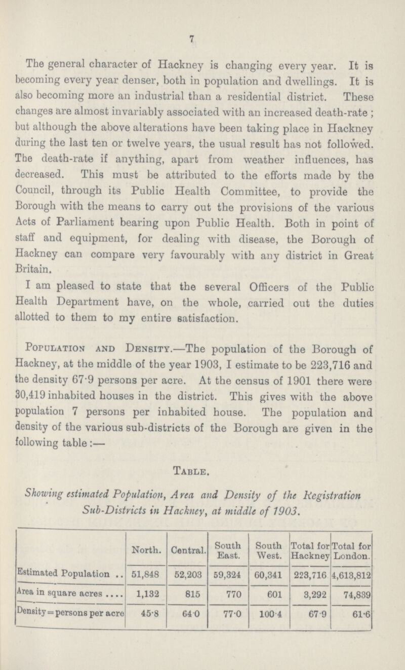 7 The general character of Hackney is changing every year. It is becoming every year denser, both in population and dwellings. It is also becoming more an industrial than a residential district. These changes are almost invariably associated with an increased death-rate; but although the above alterations have been taking place in Hackney during the last ten or twelve years, the usual result has not followed. The death-rate if anything, apart from weather influences, has decreased. This must be attributed to the efforts made by the Council, through its Public Health Committee, to provide the Borough with the means to carry out the provisions of the various Acts of Parliament bearing upon Public Health. Both in point of staff and equipment, for dealing with disease, the Borough of Hackney can compare very favourably with any district in Great Britain. I am pleased to state that the several Officers of the Public Health Department have, on the whole, carried out the duties allotted to them to my entire satisfaction. Population and Density.—The population of the Borough of Hackney, at the middle of the year 1903, I estimate to be 223,716 and the density 67.9 persons per acre. At the census of 1901 there were 30,419 inhabited houses in the district. This gives with the above population 7 persons per inhabited house. The population and density of the various sub-districts of the Borough are given in the following table:— Table. Showing estimated Population, Area and Density of the Registration Sub-Districts in Hackney, at middle of 1903. North. Central. South East. South West. Total for Hackney Total for London. Estimated Population 51,848 52,203 59,324 60,341 223,716 4,613,812 Area in square acres 1,132 815 770 601 3,292 74,839 Density = persons per acre 45.8 64 0 77.0 100 4 67.9 61.6