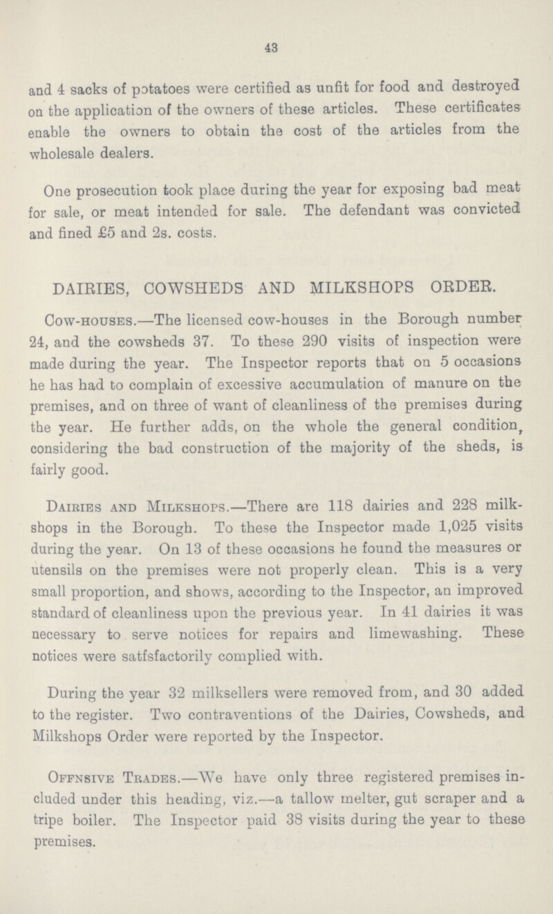 43 and 4 sacks of potatoes were certified as unfit for food and destroyed on the application of the owners of these articles. These certificates enable the owners to obtain the cost of the articles from the wholesale dealers. One prosecution took place during the year for exposing bad meat for sale, or meat intended for sale. The defendant was convicted and fined £5 and 2s. costs. DAIRIES, COWSHEDS AND MILKSHOPS ORDER. Cow-houses.—The licensed cow-houses in the Borough number 24, and the cowsheds 37. To these 290 visits of inspection were made during the year. The Inspector reports that on 5 occasions he has had to complain of excessive accumulation of manure on the premises, and on three of want of cleanliness of the premises during the year. He further adds, on the whole the general condition, considering the bad construction of the majority of the sheds, is fairly good. Dairies and Milkshops.—There are 118 dairies and 228 milk shops in the Borough. To these the Inspector made 1,025 visits during the year. On 13 of these occasions he found the measures or utensils on the premises were not properly clean. This is a very small proportion, and shows, according to the Inspector, an improved standard of cleanliness upon the previous year. In 41 dairies it was necessary to serve notices for repairs and limewashing. These notices were satfsfactorily complied with. During the year 32 milksellers were removed from, and 30 added to the register. Two contraventions of the Dairies, Cowsheds, and Milkshops Order were reported by the Inspector. Offnsive Trades.—We have only three registered premises in cluded under this heading, viz.—a tallow melter, gut scraper and a tripe boiler. The Inspector paid 38 visits during the year to these premises.