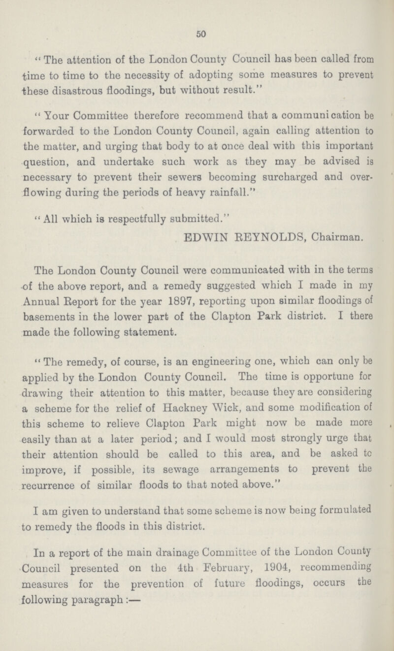 50 The attention of the London County Council has been called from time to time to the necessity of adopting some measures to prevent these disastrous floodings, but without result. Your Committee therefore recommend that a communication be forwarded to the London County Council, again calling attention to the matter, and urging that body to at once deal with this important question, and undertake such work as they may be advised is necessary to prevent their sewers becoming surcharged and over flowing during the periods of heavy rainfall. All which is respectfully submitted. EDWIN REYNOLDS, Chairman. The London County Council were communicated with in the terms of the above report, and a remedy suggested which I made in my Annual Report for the year 1897, reporting upon similar floodings of basements in the lower part of the Clapton Park district. I there made the following statement. The remedy, of course, is an engineering one, which can only be applied by the London County Council. The time is opportune for drawing their attention to this matter, because they are considering a scheme for the relief of Hackney Wick, and some modification of this scheme to relieve Clapton Park might now be made more easily than at a later period; and I would most strongly urge that their attention should be called to this area, and be asked tc improve, if possible, its sewage arrangements to prevent the recurrence of similar floods to that noted above. I am given to understand that some scheme is now being formulated to remedy the floods in this district. In a report of the main drainage Committee of the London County Council presented on the 4th February, 1904, recommending measures for the prevention of future floodings, occurs the following paragraph:—