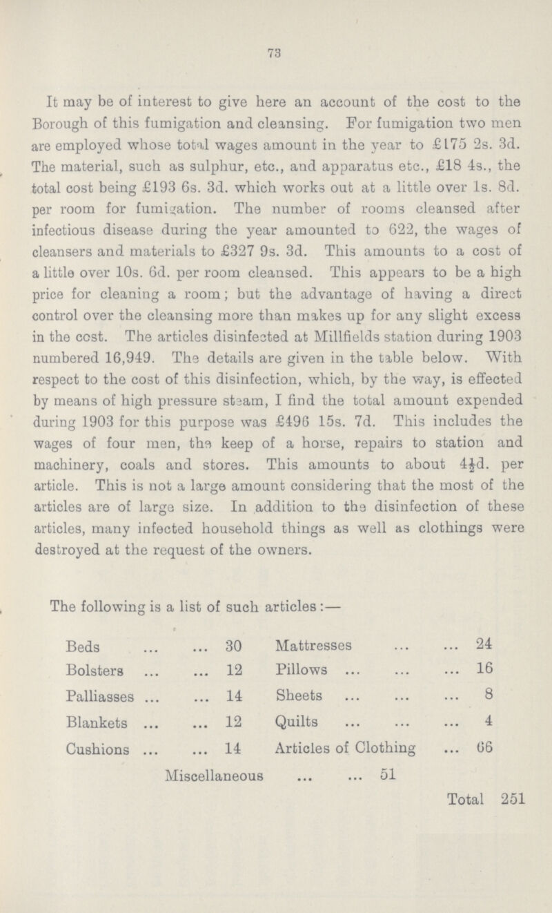 73 It may be of interest to give here an account of the cost to the Borough of this fumigation and cleansing. For fumigation two men are employed whose total wages amount in the year to £175 2s. 3d. The material, such as sulphur, etc., and apparatus etc., £18 4s., the total cost being £193 6s. 3d. which works out at a little over 1s. 8d. per room for fumigation. The number of rooms cleansed after infectious disease during the year amounted to 622, the wages of cleansers and materials to £327 9s. 3d. This amounts to a cost of a little over 10s. 6d. per room cleansed. This appears to be a high price for cleaning a room; but the advantage of having a direct control over the cleansing more than makes up for any slight excess in the cost. The articles disinfected at Millfields station during 1903 numbered 16,949. The details are given in the table below. With respect to the cost of this disinfection, which, by the way, is effected by means of high pressure steam, I find the total amount expended during 1903 for this purpose was £496 15s. 7d. This includes the wages of four men, the keep of a horse, repairs to station and machinery, coals and stores. This amounts to about 4½d. per article. This is not a large amount considering that the most of the articles are of large size. In addition to the disinfection of these articles, many infected household things as well as clothings were destroyed at the request of the owners. The following is a list of such articles:— Beds 30 Mattresses 24 Bolsters 12 Pillows 16 Palliasses 14 Sheets 8 Blankets 12 Quilts 4 Cushions 14 Articles of Clothing 06 Miscellaneous 51 Total 251