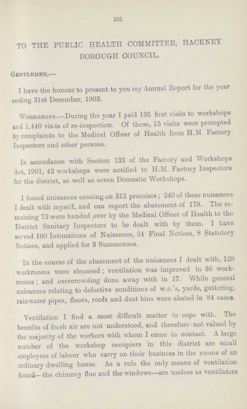 105 TO THE PUBLIC HEALTH COMMITTEE, HACKNEY BOROUGH COUNCIL. Gentlemen,— I have the honour to present to you my Annual Report for the year ending 31st December, 1903. Workshops.—During the year I paid 135 first visits to workshops and 1,440 visits of re-inspection. Of these, 15 visits were prompted by complaints to the Medical Officer of Health from H.M. Factory Inspectors and other persons. In accordance with Section 133 of the Factory and Workshops Act, 1901, 42 workshops were notified to H.M. Factory Inspectors for the district, as well as seven Domestic Workshops. I found nuisances existing on 312 premises; 240 of these nuisances I dealt with myself, and can report the abatement of 178. The re maining 72 were handed over by the Medical Officer of Health to the District Sanitary Inspectors to be dealt with by them. I have served 160 Intimations of Nuisances, 24 Final Notices, 8 Statutory Notices, and applied for 3 Summonses. In the course of the abatement of the nuisances I dealt with, 128 workrooms were cleansed; ventilation was improved in 36 work rooms; and overcrowding done away with in 17. While general nuisances relating to defective conditions of w.c.'s, yards, guttering, rainwater pipes, floors, roofs and dust bins were abated in 84 cases. Ventilation I find a most difficult matter to cope with. The benefits of fresh air are not understood, and therefore not valued by the majority of the workers with whom I come in contact. A large number of the workshop occupiers in this district are small employers of labour who carry on their business in the rooms of an ordinary dwelling house. As a rule the only means of ventilation found—the chimney flue and the windows—are useless as ventilators