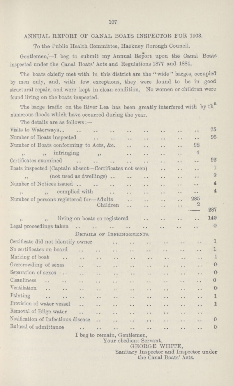 107 ANNUAL REPORT OF CANAL BOATS INSPECTOR FOR 1903. To the Public Health Committee, Hackney Borough Council. Gentlemen,—I beg to submit my Annual Report upon the Canal Boats inspected under the Canal Boats' Acts and Regulations 1877 and 1884. The boats chiefly met with in this district are the wide  barges, occupied by men only, and, with few exceptions, they were found to be in good structural repair, and were kept in clean condition. No women or children were found living on the boats inspected. The barge traffic on the River Lea has been greatly interfered with by th numerous floods which have occurred during the year. The details are as follows:— Visits to Waterways 75 Number of Boats inspected 96 Number of Boats conforming to Acts, &c. 92 „ „ infringing „ 4 Certificates examined 93 Boats inspected (Captain absent—Certificates not seen) 1 „ (not used as dwellings) 2 Number of Notices issued 4 „ „ complied with 4 Number of persons registered for—Adults 285 Children 2 287 „ „ living on boats so registered 140 Legal proceedings taken 0 Details of Infringements. Certificate did not identify owner 1 No certificates on board 1 Marking of boat 1 Overcrowding of sexes 0 Separation of sexes 0 Cleanliness 0 Ventilation 0 Painting 1 Provision of water vessel 1 Removal of Bilge water Notification of Infectious disease 0 Rufusal of admittance 0 I beg to remain, Gentlemen, Your obedient Servant, GEORGE WHITE, Sanitary Inspector and Inspector under the Canal Boats' Acts.