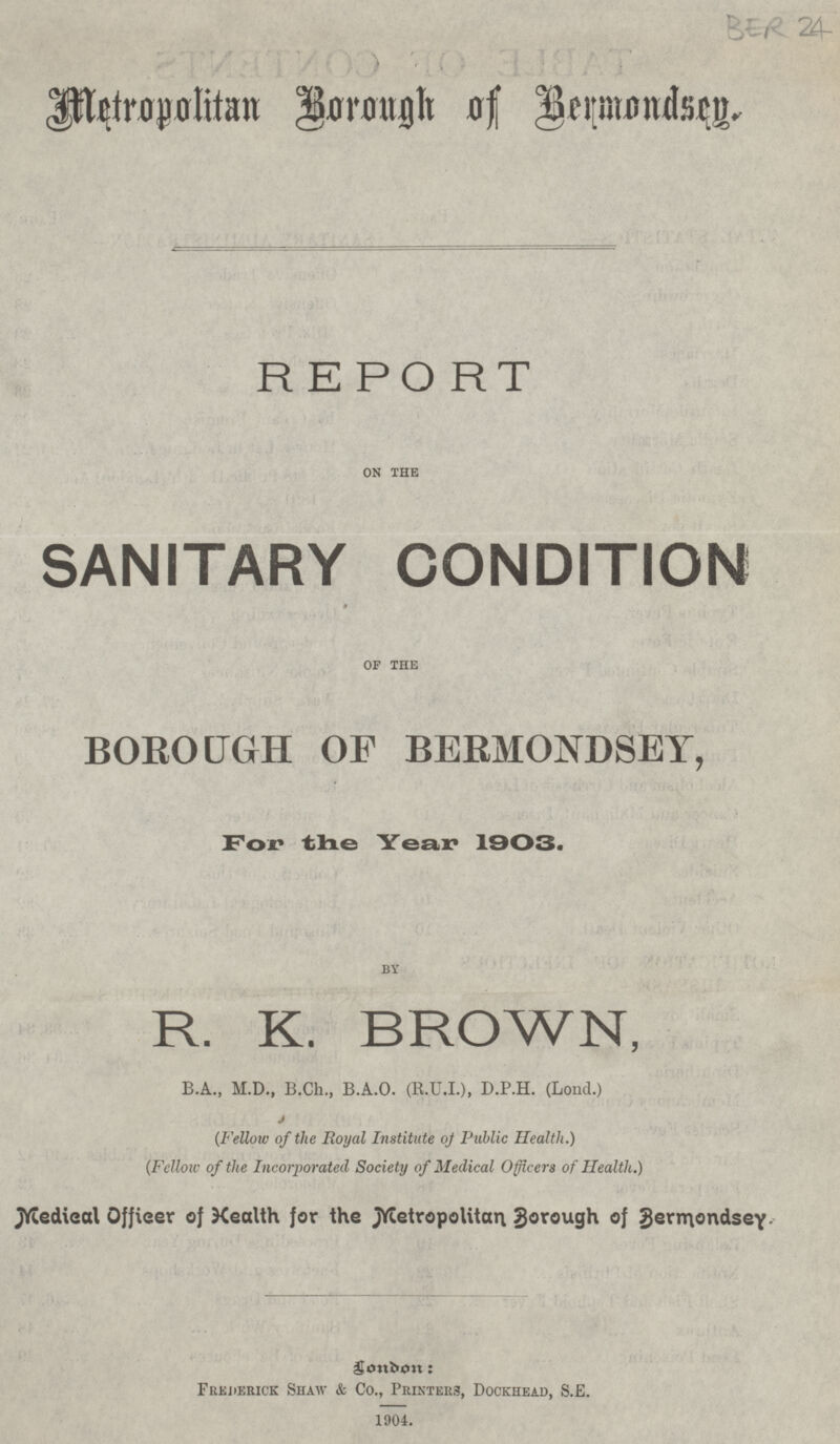 BER 24 Metropolitan Borough of Bermondsey. REPORT ON THE SANITARY CONDITION OF THE BOROUGH OF BERMONDSEY, For the Year 1903. BY R. K. BROWN, B.A., M.D., B.Ch., B.A.0. (R.U.I.), D.P.H. (Lond.) (Fellow of the Royal Institute of Public Health.) (Fellow of the Incorporated Society of Medical Officers of Health.) Medical Officer of Health for the Metropolitan Borough of Bermondsey. London: Frederick Shaw & Co., Printers, Dockhead, S.E. - 1904.