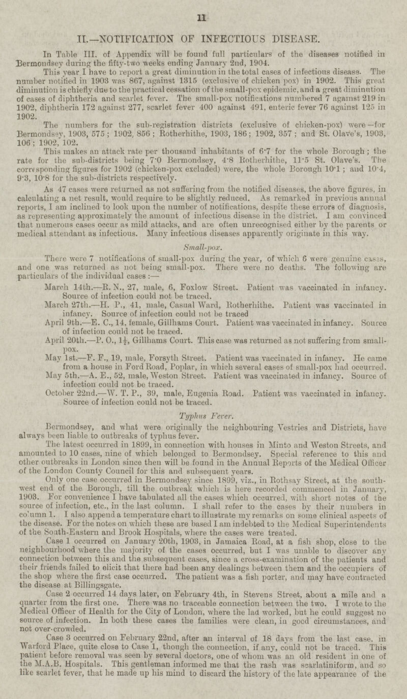 II.—NOTIFICATION OF INFECTIOUS DISEASE. In Table III. of Appendix will be found full particulars of the diseases notified in Bermondsey during the fifty-two weeks ending January 2nd, 1904. This year I have to report a great diminution in the total cases of infectious disease. The number notified in 1903 was 867, against 1315 (exclusive of chicken pox) in 1902. This great diminution is chiefly due to the practical cessation of the small-pox epidemic, and a great diminution of cases of diphtheria and scarlet fever. The small-pox notifications numbered 7 against 219 in 1902, diphtheria 172 against 277, scarlet fever 400 against 491, enteric fever 76 against 125 in 1902. The numbers for the sub-registration districts (exclusive of chicken-pox) were —for Bermondsey, 1903, 575; 1902, 856; Rotherhithe, 1903, 186; 1902, 357 ; and St. Olave's, 1903, 106; 1902, 102. This makes an attack rate per thousand inhabitants of 6.7 for the whole Borough; the rate for the sub-districts being 7.0 Bermondsey, 4.8 Rotherhithe, 11.5 St. Olave's. The corresponding figures for 1902 (chicken-pox excluded) were, the whole Borough 10.1; and 10.4, 9.3, 10.8 for the sub-districts respectively. As 47 cases were returned as not suffering from the notified diseases, the above figures, in calculating a net result, would require to be slightly reduced. As remarked in previous annual reports, I am inclined to look upon the number of notifications, despite these errors of diagnosis, as representing approximately the amount of infectious disease in the district. lam convinced that numerous cases occur as mild attacks, and are often unrecognised either by the parents or medical attendant as infectious. Many infectious diseases apparently originate in this way. Small-pox. There were 7 notifications of small-pox during the year, of which 6 were genuine cases, and one was returned as not being small-pox. There were no deaths. The following are particulars of the individual cases : — March 14th. —R. N., 27, male, 6, Foxlow Street. Patient was vaccinated in infancy. Source of infection could not be traced. March 27th.—H. P., 41, male, Casual Ward, Rotherhithe. Patient was vaccinated in infancy. Source of infection could not be traced April 9th.—E. C., 14, female, Gillhams Court. Patient was vaccinated in infancy. Source of infection could not be traced. April 20th. —P. 0., 1½, Gillhams Court. This case was returned as not suffering from smallpox. May Ist. —F. F., 19, male, Forsyth Street. Patient was vaccinated in infancy. He came from a house in Ford Road, Poplar, in which several cases of small-pox had occurred. May 5th. —A. E., 52, male, Weston Street. Patient was vaccinated in infancy. Source of infection could not be traced. October 22nd. —W. T. P., 39, male, Eugenia Road. Patient was vaccinated in infancy. Source of infection could not be traced. Typhus Fever. Bermondsey, and what were originally the neighbouring Vestries and Districts, have always been liable to outbreaks of typhus fever. The latest occurred in 1899, in connection with houses in Minto and Weston Streets, and amounted to 10 cases, nine of which belonged to Bermondsey. Special reference to this and other outbreaks in London since then will be found in the Annual Reports of the Medical Officer of the London County Council for this and subsequent years. Only one case occurred in Bermondsey since 1899, viz., in Rothsay Street, at the southwest end of the Borough, till the outbreak which is here recorded commenced in January,1908.convenience I have tabulated all the cases which occurred, with short notes of tbe source of infection, etc., in the last column. I shall refer to the cases by their numbers in co'umn 1. I also append a temperature chart to illustrate my remarks on some clinical aspects of the disease. For the notes on which these are based I am indebted to the Medical Superintendents of the South-Eastern and Brook Hospitals, where the cases were treated. Case 1 occurred on January 20th, 1903, in Jamaica Road, at a fish shop, close to the neighbourhood where the majority of the cases occurred, but I was unable to discover any connection between this and the subsequent cases, since a cross-examination of the patients and their friends failed to elicit that there had been any dealings between them and the occupiers of the shop where the first case occurred. The patient was a fish porter, and may have contracted the disease at Billingsgate. Case 2 occurred 14 days later, on February 4th, in Stevens Street, about a mile and a quarter from the first one. There was no traceable connection between the two. I wrote to the Medical Officer of Health for the City of London, where the lad worked, but he could suggest no source of infection. In both these cases the families were clean, in good circumstances, and not over-crowded. Case 3 occurred on February 22nd, after an interval of 18 days from the last case, in Warford Place, quite close to Case 1, though the connection, if any, could not be traced. This patient before removal was seen by several doctors, one of whom was an old resident in one of the M.A.B. Hospitals. This gentleman informed me that the rash was scarlatiniform, and so like scarlet fever, that he made up his mind to discard the history of the late appearance of the