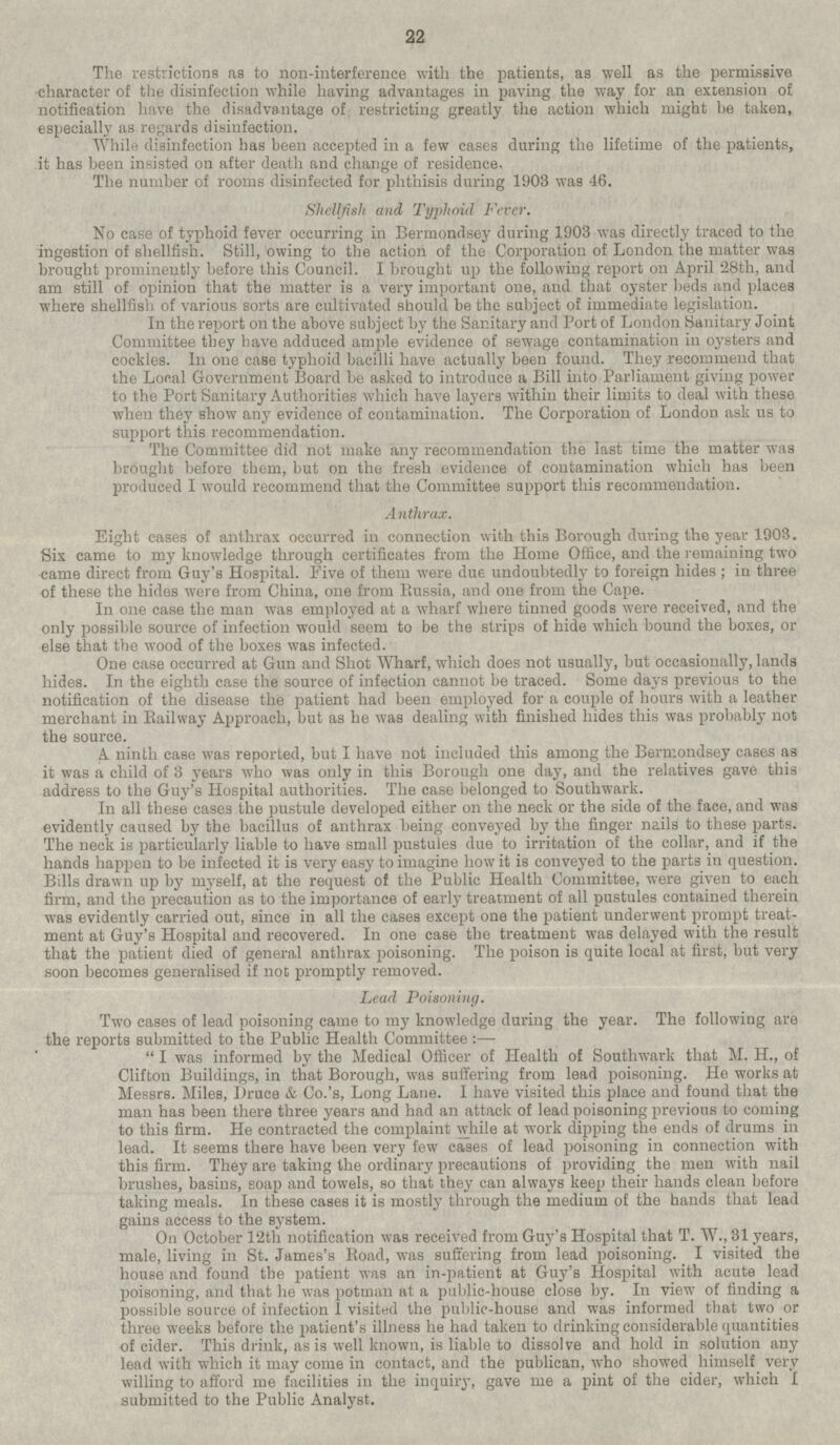 The restrictions as to non-interference with the patients, as well as the permissive character of the disinfection while having advantages in paving the way for an extension of notification have the disadvantage of restricting greatly the action which might be taken, especially as regards disinfection. While disinfection has been accepted in a few cases during the lifetime of the patients, it has been insisted on after death and change of residence. The number of rooms disinfected for phthisis during 1903 was 46. Shellfish and Typhoid Fever. No case of typhoid fever occurring in Bermondsey during 1903 was directly traced to the ingestion of shellfish. Still, owing to the action of the Corporation of London the matter was brought prominently before this Council. I brought up the following report on April 28th, and am still of opinion that the matter is a very important one, and that oyster beds and places where shellfish of various sorts are cultivated should be the subject of immediate legislation. In the report on the above subject by the Sanitary and Port of London Sanitary Joint Committee they have adduced ample evidence of sewage contamination in oysters and cockles. In one case typhoid bacilli have actually been found. They recommend that the Local Government Board be asked to introduce a Bill into Parliament giving power to the Port Sanitary Authorities which have layers within their limits to deal with these when they show any evidence of contamination. The Corporation of London ask us to support this recommendation. The Committee did not make any recommendation the last time the matter was brought before them, but on the fresh evidence of contamination which has been produced I would recommend that the Committee support this recommendation. Anthrax. Eight cases of anthrax occurred in connection with this Borough during the year 1903. Six came to my knowledge through certificates from the Home Office, and the remaining two came direct from Guy's Hospital. Five of them were due undoubtedly to foreign hides ; in three of these the hides were from China, one from Russia, and one from the Cape. In one case the man was employed at a wharf where tinned goods were received, and the only possible source of infection would seem to be the strips of hide which bound the boxes, or else that the wood of the boxes was infected. One case occurred at Gun and Shot Wharf, which does not usually, but occasionally, lands hides. In the eighth case the source of infection cannot be traced. Some days previous to the notification of the disease the patient had been employed for a couple of hours with a leather merchant in Railway Approach, but as he was dealing with finished hides this was probably not the source. A ninth case was reported, but I have not included this among the Bermondsey cases as it was a child of 3 years who was only in this Borough one day, and the relatives gave this address to the Guy's Hospital authorities. The case belonged to Southwark. In all these cases the pustule developed either on the neck or the side of the face, and was evidently caused by the bacillus of anthrax being conveyed by the finger nails to these parts. The neck is particularly liable to have small pustules due to irritation of the collar, and if the hands happen to be infected it is very easy to imagine how it is conveyed to the parts in question. Bills drawn up by myself, at the request of the Public Health Committee, were given to each firm, and the precaution as to the importance of early treatment of all pustules contained therein was evidently carried out, since in all the cases except one the patient underwent prompt treat ment at Guy's Hospital and recovered. In one case the treatment was delayed with the result that the patient died of general anthrax poisoning. The poison is quite local at first, but very soon becomes generalised if not promptly removed. Lead Poisoning. Two cases of lead poisoning came to my knowledge during the year. The following are the reports submitted to the Public Health Committee: — I was informed by the Medical Officer of Health of Southwark that M. H., of Clifton Buildings, in that Borough, was suffering from lead poisoning. He works at Messrs. Miles, I)ruce & Co.'s, Long Lane. I have visited this place and found that the man has been there three years and had an attack of lead poisoning previous to coming to this firm. He contracted the complaint while at work dipping the ends of drums in lead. It seems there have been very few cases of lead poisoning in connection with this firm. They are taking the ordinary precautions of providing the men with nail brushes, basins, eoap and towels, so that they can always keep their hands clean before taking meals. In these cases it is mostly through the medium of the hands that lead gains access to the system. On October 12th notification was received from Guy's Hospital that T. W., 31 years, male, living in St. James's Road, was suffering from lead poisoning. I visited the house and found the patient was an in-patient at Guy's Hospital with acute lead poisoning, and that he was potman at a public-house close by. In view of finding a possible source of infection I visited the public-house and was informed that two or three weeks before the patient's illness he had taken to drinking considerable quantities of cider. This drink, as is well known, is liable to dissolve and hold in solution any lead with which it may come in contact, and the publican, who showed himself very willing to afford me facilities in the inquiry, gave me a pint of the cider, which I submitted to the Public Analyst.