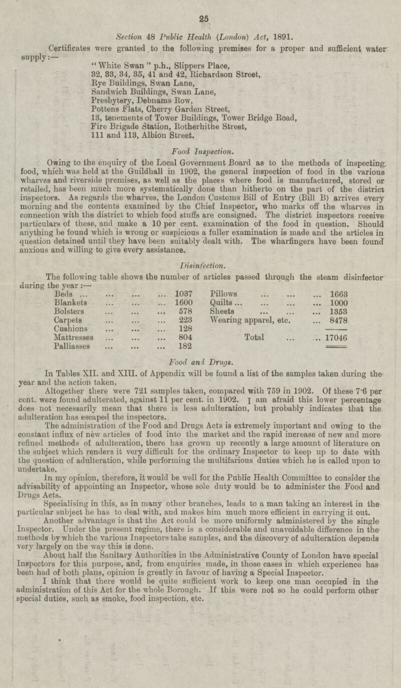 Section 48 Public Health (London) Act, 1891. Certificates were granted to the following premises for a proper and sufficient water supply White Swan p.h., Slippers Place, 32, 33, 34, 35, 41 and 42, Bichardson Street, Bye Buildings, Swan Lane, Sandwich Buildings, Swan Lane, Presbytery, Debnams Bow, Pottens Flats, Cherry Garden Street, 13, tenements of Tower Buildings, Tower Bridge Road, Fire Brigade Station, Rotherhithe Street, 111 and 113, Albion Street. Food Inspection. Owing to the enquiry of the Local Government Board as to the methods of inspecting, food, which was held at the Guildhall in 1902, the general inspection of food in the various wharves and riverside premises, as well as the places where food is manufactured, stored or retailed, has been much more systematically done than hitherto on the part of the district inspectors. As regards the wharves, the London Customs Bill of Entry (Bill B) arrives every morning and the contents examined by the Chief Insjiector, who marks off the wharves in connection with the district to which food stuffs are consigned. The district inspectors receive particulars of these, and make a 10 per cent, examination of the food in question. Should anything be found which is wrong or suspicious a fuller examination is made and the articles in question detained until they have been suitably dealt with. The wharfingers have been found' anxious and willing to give every assistance. Disinfection. The following table shows the number of articles passed through the steam disinfector during the year : — Beds ... 1037 Blankets 1600 Bolsters 578 Carpets 223 Cushions 128 Mattresses 804 Palliasses 182 Pillows 1663 Quilts 1000 Sheets 1353 Wearing apparel, etc. 8478 Total 17046 Food ani Drags. In Tables XII. and XIII. of Appendix will be found a list of the samples taken during the year and the action taken. Altogether there were 721 samples taken, compared with 759 in 1902. Of these 7'6 per cent, were found adulterated, against 11 per cent, in 1902. I am afraid this lower percentage does not necessarily mean that there is less adulteration, but probably indicates that the adulteration has escaped the inspectors. The administration of the Food and Drugs Acts is extremely important and owing to the constant influx of new articles of food into the market and the rapid increase of new and more refined methods of adulteration, there has grown up recently a large amount of literature on the subject which renders it very difficult for the ordinary Inspector to keep up to date with the question of adulteration, while performing the multifarious duties which he is called upon to undertake. In my opinion, therefore, it would be well for the Public Health Committee to consider the advisability of appointing an Inspector, whose sole duty would be to administer the Food and Drugs Acts. Specialising in this, as in many other branches, leads to a man taking an interest in the particular subject he has to deal with, and makes him much more efficient in carrying it out. Another advantage is that the Act could be more uniformly administered by the single Inspector. Under the present regime, there is a considerable and unavoidable difference in the methods by which the various Inspectors take samples, and the discovery of adulteration depends very largely on the way this is done. About half the Sanitary Authorities in the Administrative County of London have special Inspectors for this purpose, and, from enquiries made, in those eases in which experience has been had of both plans, opinion is greatly in favour of having a Special Inspector. I think that there would be quite sufficient work to keep one man occupied in the administration of this Act for the whole Borough. If this were not so he could perform other special duties, such as smoke, food inspection, etc.