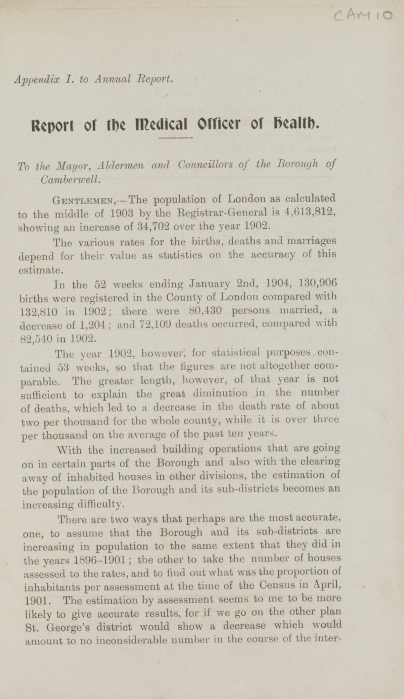 Appendix I. to Annual Report. Report of the Medical Officer of health. To the Mayor, Aldermen and Councillors of the Borough of Camberwell. Gentlemen, —The population of London as calculated to the middle of 1903 by the Registrar-General is 4,613,812, showing an increase of 34,702 over the year 1902. The various rates for the births, deaths and marriages depend for their value as statistics on the accuracy of this estimate. In the 52 weeks ending January 2nd, 1904, 130,906 births were registered in the County of London compared with 132,810 in 1902; there were 80,430 persons married, a decrease of 1,204; and 72,109 deaths occurred, compared with 82,540 in 1902. The year 1902, however, for statistical purposes contained 53 weeks, so that the figures are not altogether comparable. The greater length, however, of that year is not sufficient to explain the great diminution .in the number of deaths, which led to a decrease in the death rate of about two per thousand for the whole county, while it is over three per thousand on the average of the past ten years. With the increased building operations that are going on in certain parts of the Borough and also with the clearing away of inhabited houses in other divisions, the estimation of the population of the Borough and its sub-districts becomes an increasing difficulty. There are two ways that perhaps are the most accurate, one, to assume that the Borough and its sub-districts are increasing in population to the same extent that they did in the years 1896-1901; the other to take the number of houses assessed to the rates, and to find out what was the proportion of inhabitants per assessment at the time of the Census in April, 1901. The estimation by assessment seems to me to be more likely to give accurate results, for if we go on the other plan St. George's district would show a decrease which would amount to no inconsiderable number in the course of the inter-