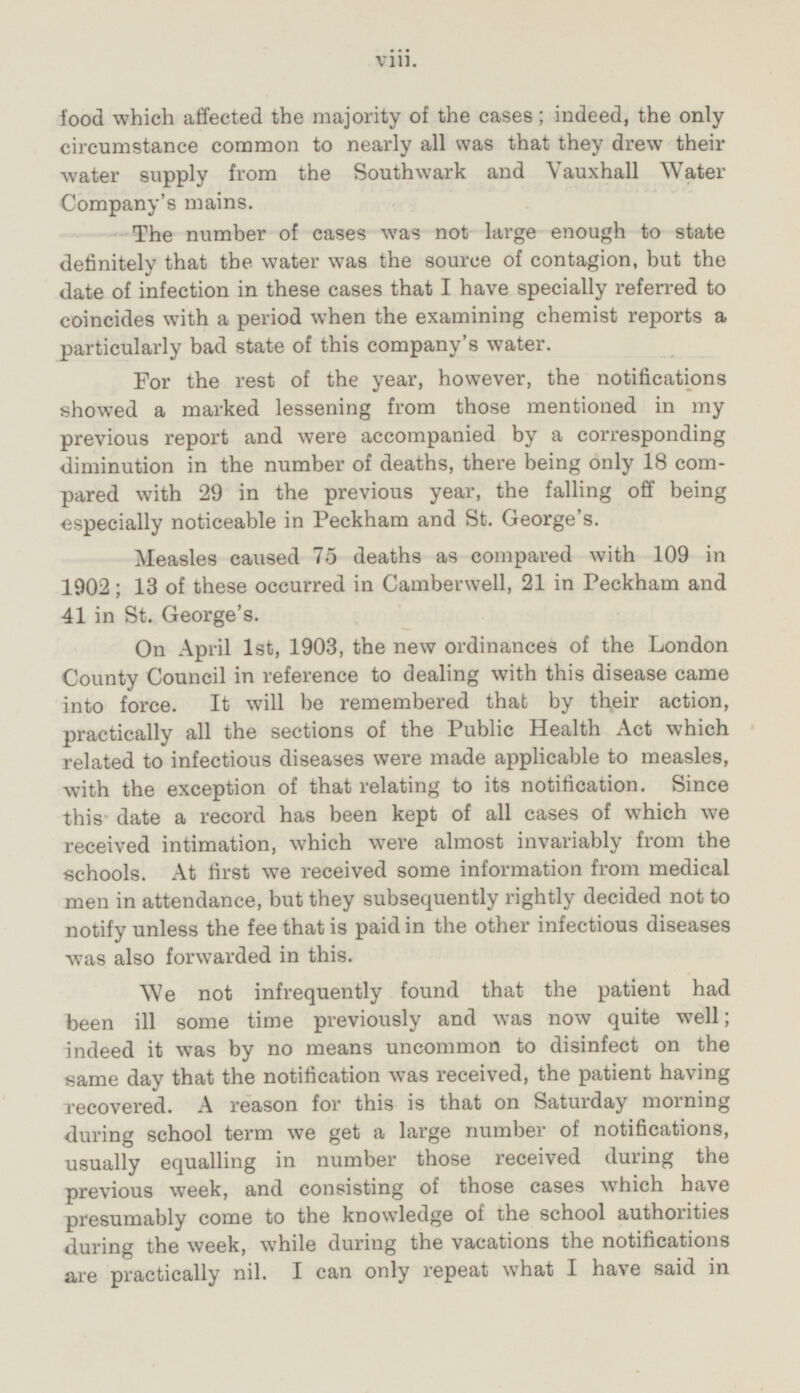 food which affected the majority of the cases ; indeed, the only circumstance common to nearly all was that they drew their water supply from the Southwark and vauxhall Water Company's mains. The number of cases was not large enough to state definitely that the water was the source of contagion, but the date of infection in these cases that I have specially referred to coincides with a period when the examining chemist reports a particularly bad state of this company's water. For the rest of the year, however, the notifications showed a marked lessening from those mentioned in my previous report and were accompanied by a corresponding diminution in the number of deaths, there being only 18 compared with 29 in the previous year, the falling off being especially noticeable in Peckham and St. George's. Measles caused 75 deaths as compared with 109 in 1902; 13 of these occurred in Camberwell, 21 in Peckham and 41 in St. George's. On April 1st, 1903, the new ordinances of the London County Council in reference to dealing with this disease came into force. It will be remembered that by their action, practically all the sections of the Public Health Act which related to infectious diseases were made applicable to measles, with the exception of that relating to its notification. Since this date a record has been kept of all cases of which we received intimation, which were almost invariably from the schools. At first we received some information from medical men in attendance, but they subsequently rightly decided not to notify unless the fee that is paid in the other infectious diseases was also forwarded in this. We not infrequently found that the patient had been ill some time previously and was now quite well; indeed it was by no means uncommon to disinfect on the same day that the notification was received, the patient having recovered. A reason for this is that on Saturday morning during school term we get a large number of notifications, usually equalling in number those received during the previous week, and consisting of those cases which have presumably come to the knowledge of the school authorities during the week, while during the vacations the notifications are practically nil. I can only repeat what I have said in