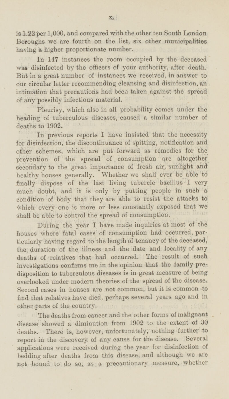 is 1.22 per 1,000, and compared with the other ten South London Boroughs we are fourth on the list, six other municipalities having a higher proportionate number. In 147 instances the room occupied by the deceased was disinfected by the officers of your authority, after death. But in a great number of instances we received, in answer to our circular letter recommending cleansing and disinfection, an intimation that precautions had been taken against the spread of any possibly infectious material. Pleurisy, which also in all probability comes under the heading of tuberculous diseases, caused a similar number of deaths to 1902. In previous reports I have insisted that the necessity for disinfection, the discontinuance of spitting, notification and other schemes, which are put forward as remedies for the prevention of the spread of consumption are altogether secondary to the great importance of fresh air, sunlight and healthy houses generally. Whether we shall ever be able to finally dispose of the last living tubercle bacillus I very much doubt, and it is only by putting people in such a condition of body that they are able to resist the attacks to which every one is more or less constantly exposed that we shall be able to control the spread of consumption. During the year I have made inquiries at most of the houses where fatal cases of consumption had occurred, particularly having regard to the length of tenancy of the deceased, the duration of the illness and the date and locality of any deaths of relatives that had occurred. The result of such investigations confirms me in the opinion that the family predisposition to tuberculous diseases is in great measure of being overlooked under modern theories of the spread of the disease. Second cases in houses are not common, but it is common to find that relatives have died, perhaps several years ago and in other parts of the country. The deaths from cancer and the other forms of malignant disease showed a diminution from 1902 to the extent of 30 deaths. There is, however, unfortunately, nothing further to report in the discovery of any cause for the disease. Several applications were received during the year for disinfection of bedding after deaths from this disease, and although we are not bound to do so, as a precautionary measure, whether