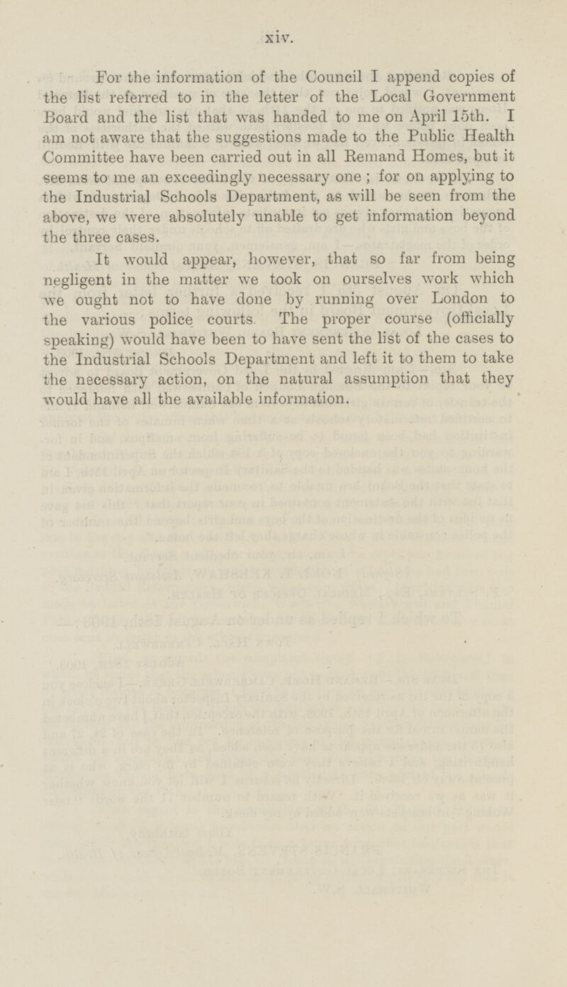 For the information of the Council I append copies of the list referred to in the letter of the Local Government Board and the list that was handed to me on April 15th. I am not aware that the suggestions made to the Public Health Committee have been carried out in all Remand Homes, but it seems to me an exceedingly necessary one; for on applying to the Industrial Schools Department, as will be seen from the above, we were absolutely unable to get information beyond the three cases. It would appear, however, that so far from being negligent in the matter we took on ourselves work which we ought not to have done by running over London to the various police courts. The proper course (officially speaking) would have been to have sent the list of the cases to the Industrial Schools Department and left it to them to take the necessary action, on the natural assumption that they would have all the available information.