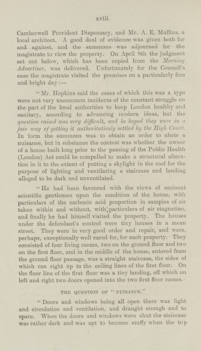 Camberwell Provident Dispensary, and Mr. A. E. Mullins, a local architect. A good deal of evidence was given both for and against, and the summons was adjourned for the magistrate to view the property. On April 8th the judgment set out below, which has been copied from the Morning Advertiser, was delivered. Unfortunately for the Council's case the magistrate visited the premises on a particularly fine and bright day:— Mr. Hopkins said the cases of which this was a type were not very uncommon incidents of the constant struggle on the part of the local authorities to keep London healthy and sanitary, according to advancing modern ideas, but the question raised was very difficult, and he hoped they were in a fair way of getting it authoritatively settled by the. High Court. In form the summons was to obtain an order to abate a nuisance, but in substance the contest was whether the owner of a house built long prior to the passing of the Public Health (London) Act could be compelled to make a structural alteration in it to the extent of putting a skylight in the roof for the purpose of lighting and ventilating a staircase and landing alleged to be dark and unventilated. He had been favoured with the views of eminent scientific gentlemen upon the condition of the house, with particulars of the carbonic acid proportion in samples of air taken within and without, with;particulars of air stagnation, and finally he had himself visited the property. The houses under the defendant's control were tiny houses in a mean street. They were in very good order and repair, and were, perhaps, exceptionally well cared for, for such property. They consisted of four living rooms, two on the ground floor and two on the first floor, and in the middle of the house, entered from the ground floor passage, was a straight staircase, the sides of which ran right up to the ceiling lines of the first floor. On the floor line of the first floor was a tiny landing, off which on left and right two doors opened into the two first floor rooms. THE QUESTION OF NUISANCE.  Doors and windows being all open there was light and circulation and ventilation, and draught enough and to spare. When the doors and windows were shut the staircase was rather dark and was apt to become stuffy when the top