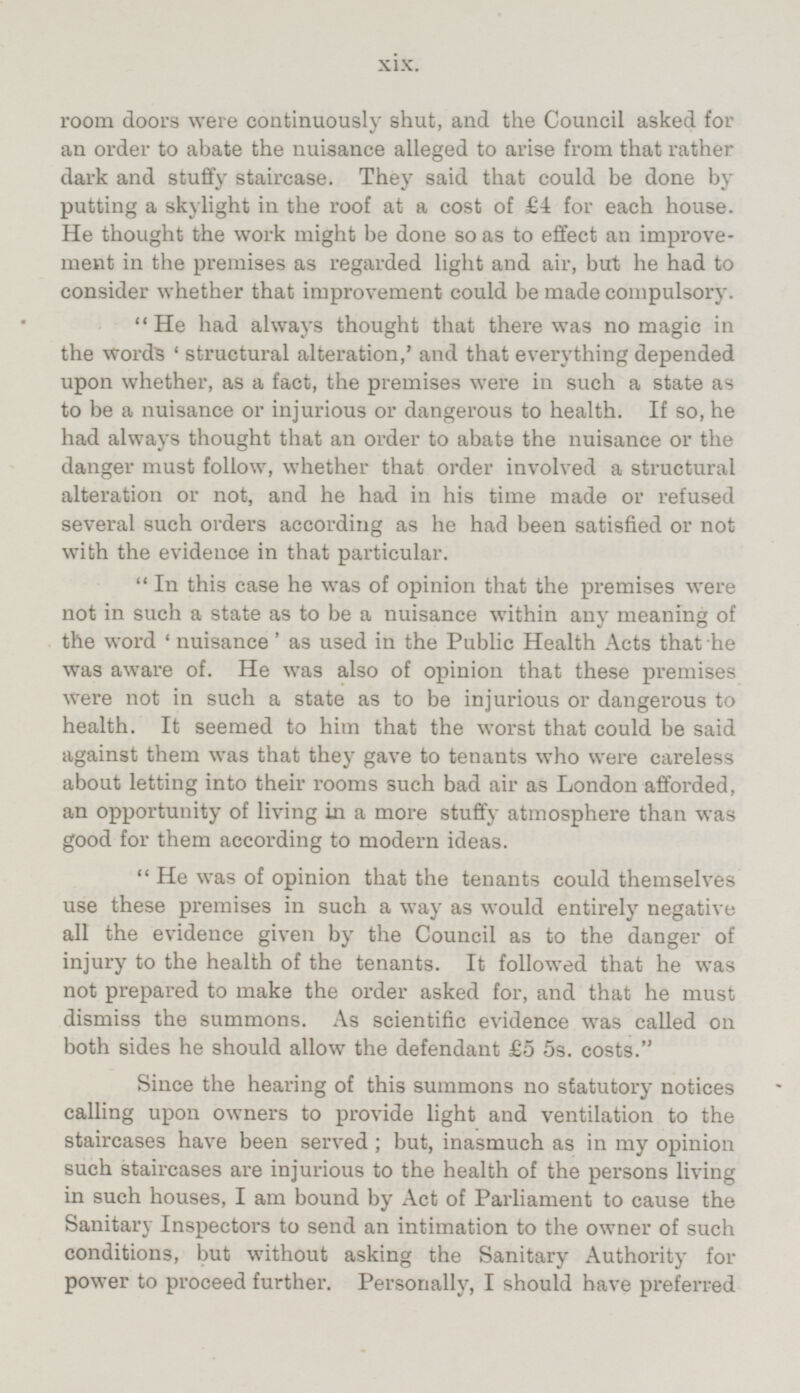 room doors were continuously shut, and the Council asked for an order to abate the nuisance alleged to arise from that rather dark and stuffy staircase. They said that could be done by putting a skylight in the roof at a cost of for each house. He thought the work might be done so as to effect an improvement in the premises as regarded light and air, but he had to consider whether that improvement could be made compulsory. He had always thought that there was no magic in the words 'structural alteration,' and that everything depended upon whether, as a fact, the premises were in such a state as to be a nuisance or injurious or dangerous to health. If so, he had always thought that an order to abate the nuisance or the danger must follow, whether that order involved a structural alteration or not, and he had in his time made or refused several such orders according as he had been satisfied or not with the evidence in that particular. In this case he was of opinion that the premises were not in such a state as to be a nuisance within any meaning of the word 'nuisance' as used in the Public Health Acts that he was aware of. He was also of opinion that these premises were not in such a state as to be injurious or dangerous to health. It seemed to him that the worst that could be said against them was that they gave to tenants who were careless about letting into their rooms such bad air as London afforded, an opportunity of living in a more stuffy atmosphere than was good for them according to modern ideas. He was of opinion that the tenants could themselves use these premises in such a way as would entirely negative all the evidence given by the Council as to the danger of injury to the health of the tenants. It followed that he was not prepared to make the order asked for, and that he must dismiss the summons. As scientific evidence was called on both sides he should allow the defendant £5 5s. costs. Since the hearing of this summons no statutory notices calling upon owners to provide light and ventilation to the staircases have been served; but, inasmuch as in my opinion such staircases are injurious to the health of the persons living in such houses, I am bound by Act of Parliament to cause the Sanitary Inspectors to send an intimation to the owner of such conditions, but without asking the Sanitary Authority for power to proceed further. Personally, I should have preferred