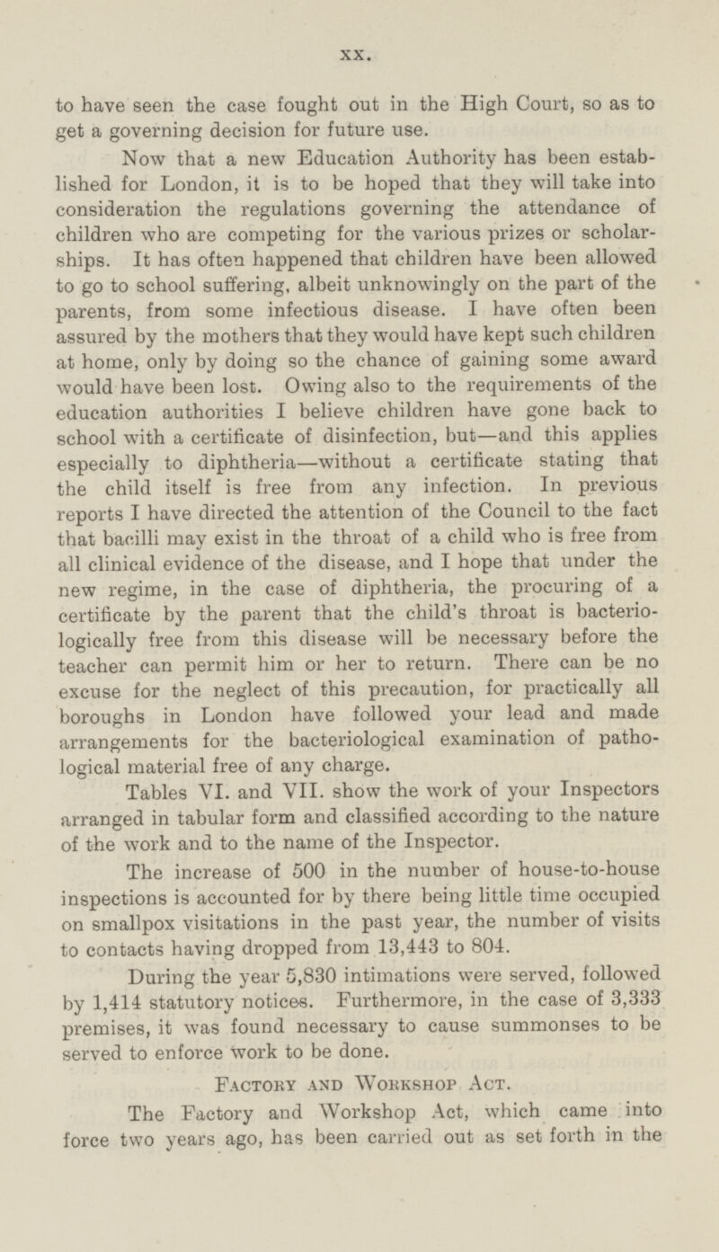 to have seen the case fought out in the High Court, so as to get a governing decision for future use. Now that a new Education Authority has been established for London, it is to be hoped that they will take into consideration the regulations governing the attendance of children who are competing for the various prizes or scholarships. It has often happened that children have been allowed to go to school suffering, albeit unknowingly on the part of the parents, from some infectious disease. I have often been assured by the mothers that they would have kept such children at home, only by doing so the chance of gaining some award would have been lost. Owing also to the requirements of the education authorities I believe children have gone back to school with a certificate of disinfection, but—and this applies especially to diphtheria—without a certificate stating that the child itself is free from any infection. In previous reports I have directed the attention of the Council to the fact that bacilli may exist in the throat of a child who is free from all clinical evidence of the disease, and I hope that under the new regime, in the case of diphtheria, the procuring of a certificate by the parent that the child's throat is bacteriologically free from this disease will be necessary before the teacher can permit him or her to return. There can be no excuse for the neglect of this precaution, for practically all boroughs in London have followed your lead and made arrangements for the bacteriological examination of pathological material free of any charge. Tables VI. and VII. show the work of your Inspectors arranged in tabular form and classified according to the nature of the work and to the name of the Inspector. The increase of 500 in the number of house-to-house inspections is accounted for by there being little time occupied on smallpox visitations in the past year, the number of visits to contacts having dropped from 13,443 to 804. During the year 5,830 intimations were served, followed by 1,414 statutory notices. Furthermore, in the case of 3,333 premises, it was found necessary to cause summonses to be served to enforce work to be done. Factory and Workshop Act. The Factory and Workshop Act, which came into force two years ago, has been carried out as set forth in the