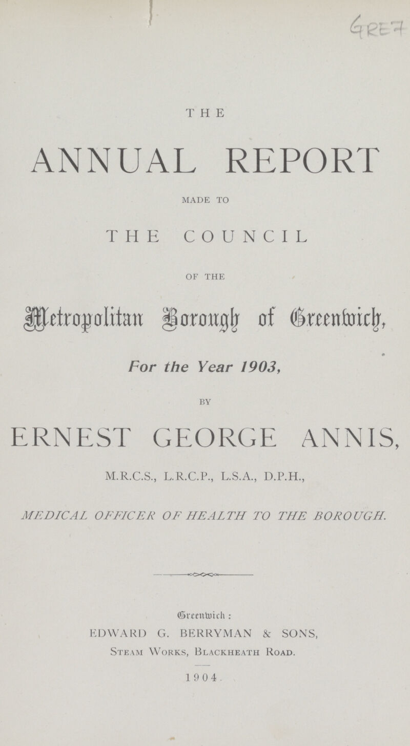 GRE 7 THE ANNUAL REPORT made to THE COUNCIL of the Metropolitan Borough of Greenwich, For the Year 1903, by ERNEST GEORGE ANNIS, M.R.C.S., L.R.C.P, L.S.A., D.P.H., MEDICAL OFFICER OF HEALTH TO THE BOROUGH. Greenwich: EDWARD G. BERRYMAN & SONS, Steam Works, Blackheath Road. 1 904.