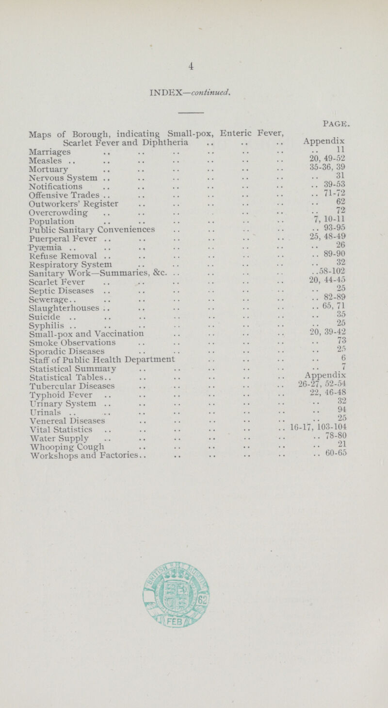 4 IN DEX—continued page. Maps of Borough, indicating Small-pox, Enteric Fever, Scarlet Fever and Diphtheria Appendix Marriages 11 Measles 20,49-52 Mortuary 35-36, 39 Nervous System 31 Notifications 39-53 Offensive Trades 71-72 Outworkers' Register 62 Overcrowding 72 Population 7,10-11 Public Sanitary Conveniences 93-95 Puerperal Fever 25, 48-49 Pysemia 26 Refuse Removal 89-90 Respiratory System 32 Sanitary Work—Summaries, &c. 58-102 Scarlet Fever 20, 44-45 Septic Diseases 25 Sewerage 82-89 Slaughterhouses 65, 71 Suicide 35 Syphilis 25 Small-pox and Vaccination 20, 39-42 Smoke Observations 73 Sporadic Diseases 25 Staff of Public Health Department 6 Statistical Summary 7 Statistical Tables Appendix Tubercular Diseases 26-27,52-54 Typhoid Fever 22, 46-48 Urinary System 32 Urinals 94 Venereal Diseases 25 Vital Statistics 16-17,103-104 Water Supply 78-80 Whooping Cough 21 Workshops and Factories 60-65