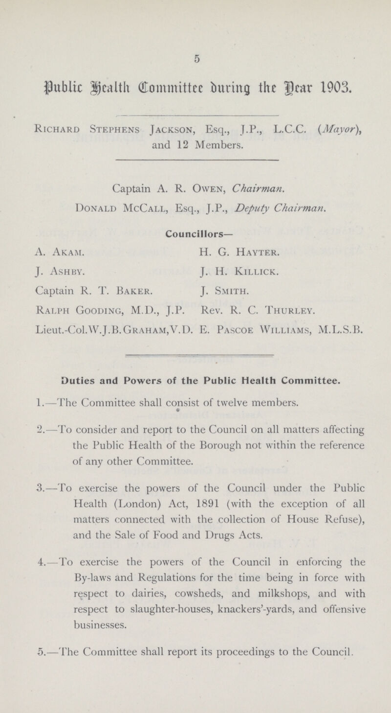 5 Public Health Committee During the Year 1903. Richard Stephens Jackson, Esq., J.P., L.C.C. (Mayor), and 12 Members. Captain A. R. Owen, Chairman. Donald McCall, Esq., J.P., Deputy Chairman. Councillors— Ralph Gooding, M.D., J.P. Rev. R. C. Thurley. Lieut.-Col.W.J.B. Graham,'V.D. E. Pascoe Williams, M.L.S.B. Duties and Powers of the Public Health Committee. 1.—The Committee shall consist of twelve members. 2.—To consider and report to the Council on all matters affecting the Public Health of the Borough not within the reference of any other Committee. 3.—To exercise the powers of the Council under the Public Health (London) Act, 1891 (with the exception of all matters connected with the collection of House Refuse), and the Sale of Food and Drugs Acts. 4.—To exercise the powers of the Council in enforcing the By-laws and Regulations for the time being in force with respect to dairies, cowsheds, and milkshops, and with respect to slaughter-houses, knackers'-yards, and offensive businesses. A. Akam. J. Ashby. Captain R. T. Baker. H. G. Hayter. J. H. Killick. J. Smith. 5.—The Committee shall report its proceedings to the Council.