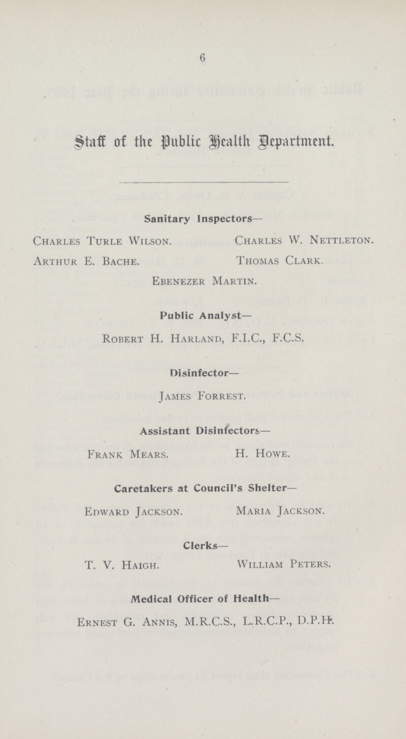 6 Staff of the Public Health Department. Sanitary Inspectors— Charles Turle Wilson. Arthur E. Bache. Charles W. Nettleton. Thomas Clark. Ebenezer Martin. Public Analyst— Robert H. Harland, F.I.C., F.C.S. Disinfector— James Forrest. Assistant Disinfectors— Frank Mears. H. Howe. Caretakers at Council's Shelter— Edward Jackson. Maria Jackson. Clerks— T. V. Haigh. William Peters. Medical Officer of Health— Ernest G. Annis, M.R.C.S., L.R.C.P., D.P.H.