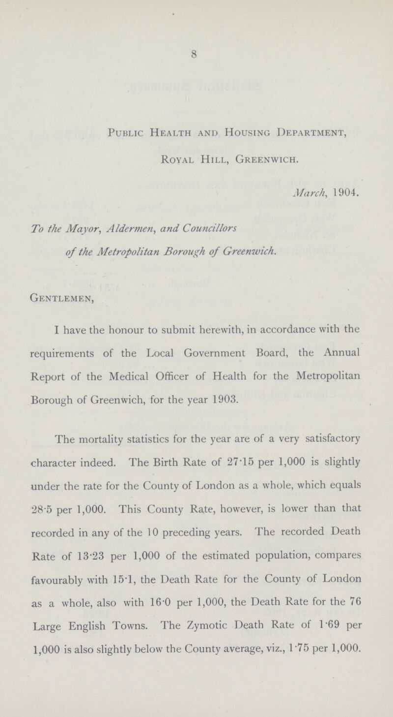 8 Public Health and Housing Department, Royal Hill, Greenwich. March, 1904. To the Mayor, Aldermen, and Councillors of the Metropolitan Borough of Greenwich. Gentlemen, I have the honour to submit herewith, in accordance with the requirements of the Local Government Board, the Annual Report of the Medical Officer of Health for the Metropolitan Borough of Greenwich, for the year 1903. The mortality statistics for the year are of a very satisfactory character indeed. The Birth Rate of 27.15 per 1,000 is slightly under the rate for the County of London as a whole, which equals 28 5 per 1,000. This County Rate, however, is lower than that recorded in any of the 10 preceding years. The recorded Death Rate of 13.23 per 1,000 of the estimated population, compares favourably with 15.1, the Death Rate for the County of London as a whole, also with 16.0 per 1,000, the Death Rate for the 76 Large English Towns. The Zymotic Death Rate of 1.69 per 1,000 is also slightly below the County average, viz., 1.75 per 1,000.
