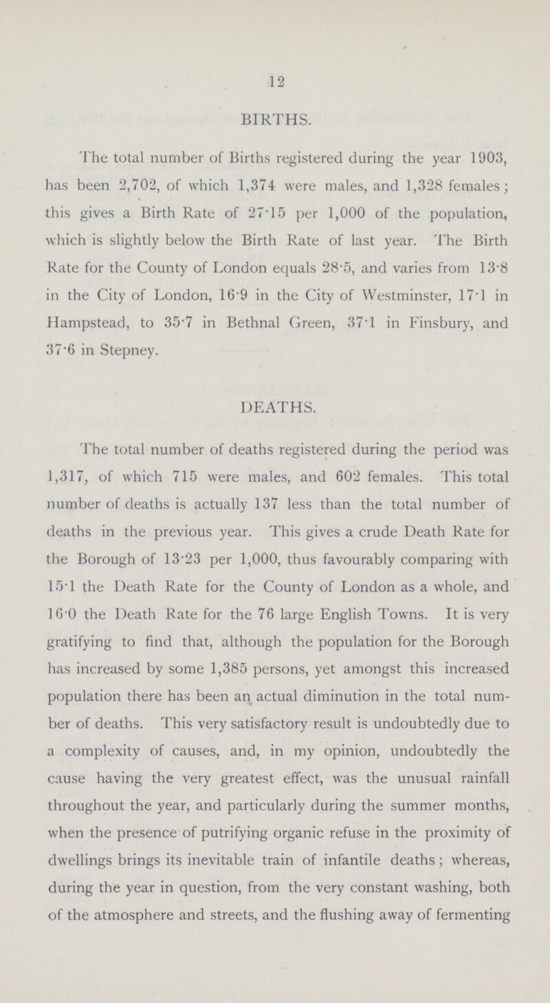 12 BIRTHS. The total number of Births registered during the year 1903, has been 2,702, of which 1,374 were males, and 1,328 females; this gives a Birth Rate of 27.15 per 1,000 of the population, which is slightly below the Birth Rate of last year. The Birth Rate for the County of London equals 28.5, and varies from 13.8 in the City of London, 169 in the City of Westminster, 17.1 in Hampstead, to 357 in Bethnal Green, 37.1 in Finsbury, and 37'6 in Stepney. DEATHS. The total number of deaths registered during the period was 1,317, of which 715 were males, and 602 females. This total number of deaths is actually 137 less than the total number of deaths in the previous year. This gives a crude Death Rate for the Borough of 13.23 per 1,000, thus favourably comparing with 15.1 the Death Rate for the County of London as a whole, and 16.0 the Death Rate for the 76 large English Towns. It is very gratifying to find that, although the population for the Borough has increased by some 1,385 persons, yet amongst this increased population there has been an actual diminution in the total num ber of deaths. This very satisfactory result is undoubtedly due to a complexity of causes, and, in my opinion, undoubtedly the cause having the very greatest effect, was the unusual rainfall throughout the year, and particularly during the summer months, when the presence of putrifying organic refuse in the proximity of dwellings brings its inevitable train of infantile deaths; whereas, during the year in question, from the very constant washing, both of the atmosphere and streets, and the flushing away of fermenting
