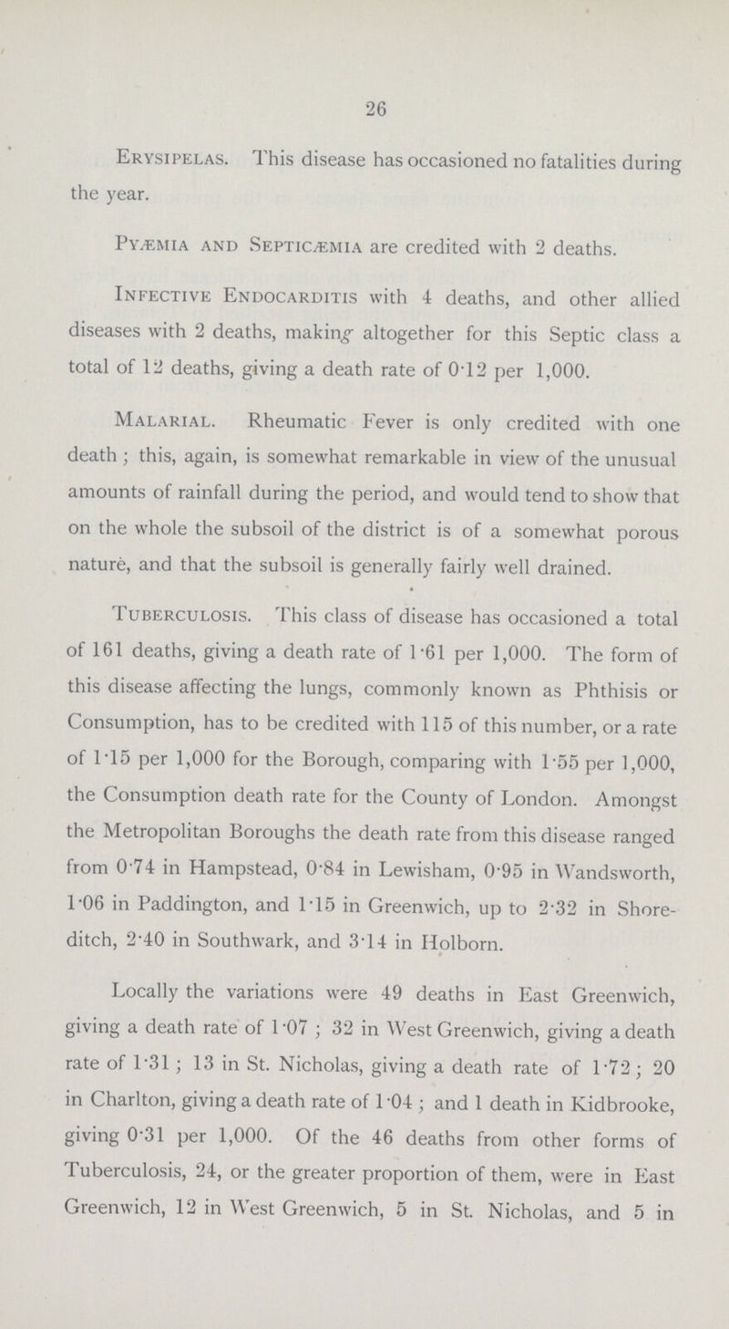 26 Erysipelas. This disease has occasioned no fatalities during the year. Pyæmia and Septicæmia are credited with 2 deaths. Infective Endocarditis with 4 deaths, and other allied diseases with 2 deaths, making altogether for this Septic class a total of 12 deaths, giving a death rate of 0.12 per 1,000. Malarial. Rheumatic Fever is only credited with one death ; this, again, is somewhat remarkable in view of the unusual amounts of rainfall during the period, and would tend to show that on the whole the subsoil of the district is of a somewhat porous nature, and that the subsoil is generally fairly well drained. Tuberculosis. This class of disease has occasioned a total of 161 deaths, giving a death rate of 1.61 per 1,000. The form of this disease affecting the lungs, commonly known as Phthisis or Consumption, has to be credited with 115 of this number, or a rate of 1.15 per 1,000 for the Borough, comparing with 1.55 per 1,000, the Consumption death rate for the County of London. Amongst the Metropolitan Boroughs the death rate from this disease ranged from 0 74 in Hampstead, 0.84 in Lewisham, 0.95 in Wandsworth, 1.06 in Paddington, and 115 in Greenwich, up to 2.32 in Shore ditch, 2.40 in Southwark, and 3.14 in Holborn. Locally the variations were 49 deaths in East Greenwich, giving a death rate of 1 07; 32 in West Greenwich, giving a death rate of 1*31 ; 13 in St. Nicholas, giving a death rate of 1.72; 20 in Charlton, giving a death rate of 104; and 1 death in Kidbrooke, giving 0.31 per 1,000. Of the 46 deaths from other forms of Tuberculosis, 24, or the greater proportion of them, were in East Greenwich, 12 in West Greenwich, 5 in St. Nicholas, and 5 in