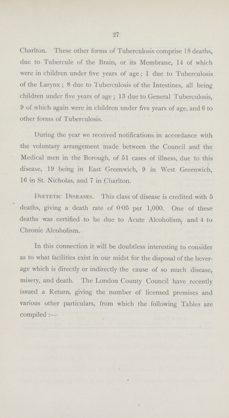 27 Charlton. These other forms of Tuberculosis comprise 18 deaths, due to Tubercule of the Brain, or its Membrane, 14 of which were in children under five years of age; 1 due to Tuberculosis of the Larynx ; 8 due to Tuberculosis of the Intestines, all being children under five years of age; 13 due to General Tuberculosis, 9 of which again were in children under five years of age, and 6 to other forms of Tuberculosis. During the year we received notifications in accordance with the voluntary arrangement made between the Council and the Medical men in the Borough, of 51 cases of illness, due to this disease, 19 being in East Greenwich, 9 in West Greenwich, 16 in St. Nicholas, and 7 in Charlton. Dietetic Diseases. This class of disease is credited with 5 deaths, giving a death rate of 0.05 per 1,000. One of these deaths was certified to be due to Acute Alcoholism, and 4 to Chronic Alcoholism. In this connection it will be doubtless interesting to consider as to what facilities exist in our midst for the disposal of the bever age which is directly or indirectly the cause of so much disease, misery, and death. The London County Council have recently issued a Return, giving the number of licensed premises and various other particulars, from which the following Tables are compiled:—