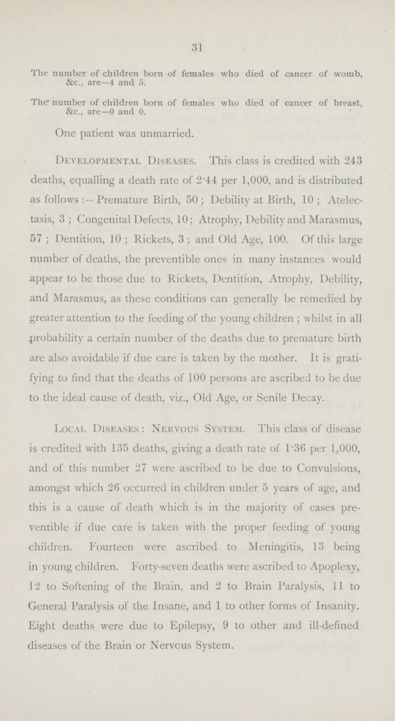 31 The number of children born of females who died of cancer of womb, &c., are—4 and 5. The* number of children born of females who died of cancer of breast, &c., are—0 and 0. One patient was unmarried. Developmental Diseases. This class is credited with 243 deaths, equalling a death rate of 2.44 per 1,000. and is distributed as follows Premature Birth, 50; Debility at Birth, 10; Atelec tasis, 3; Congenital Defects, 10; Atrophy, Debility and Marasmus, 57 ; Dentition, 10; Rickets, 3; and Old Age, 100. Of this large number of deaths, the preventible ones in many instances would appear to be those due to Rickets, Dentition, Atrophy, Debility, and Marasmus, as these conditions can generally be remedied by greater attention to the feeding of the young children ; whilst in all probability a certain number of the deaths due to premature birth are also avoidable if due care is taken by the mother. It is grati fying to find that the deaths of 100 persons are ascribed to be due to the ideal cause of death, viz., Old Age, or Senile Decay. Local Diseases: Nervous System. This class of disease is credited with 135 deaths, giving a death rate of 136 per 1,000, and of this number 27 were ascribed to be due to Convulsions, amongst which 26 occurred in children under 5 years of age, and this is a cause of death which is in the majority of cases pre ventible if due care is taken with the proper feeding of young children. Fourteen were ascribed to Meningitis, 13 being in young children. Forty-seven deaths were ascribed to Apoplexy, 12 to Softening of the Brain, and 2 to Brain Paralysis, 11 to General Paralysis of the Insane, and 1 to other forms of Insanity. Eight deaths were due to Epilepsy, 9 to other and ill-defined diseases of the Brain or Nervous System.