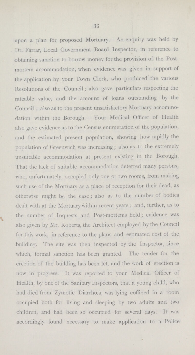 36 upon a plan for proposed Mortuary. An enquiry was held by Dr. Farrar, Local Government Board Inspector, in reference to obtaining sanction to borrow money for the provision of the Post mortem accommodation, when evidence was given in support of the application by your Town Clerk, who produced the various Resolutions of the Council; also gave particulars respecting the rateable value, and the amount of loans outstanding by the Council ; also as to the present unsatisfactory Mortuary accommo dation within the Borough. Your Medical Officer of Health also gave evidence as to the Census enumeration of the population, and the estimated present population, showing how rapidly the population of Greenwich was increasing; also as to the extremely unsuitable accommodation at present existing in the Borough. That the lack of suitable accommodation deterred many persons, who, unfortunately, occupied only one or two rooms, from making such use of the Mortuary as a place of reception for their dead, as otherwise might be the case; also as to the number of bodies dealt with at the Mortuary within recent years; and, further, as to the number of Inquests and Post-mortems held; evidence was also given by Mr. Roberts, the Architect employed by the Council for this work, in reference to the plans and estimated cost of the building. The site was then inspected by the Inspector, since which, formal sanction has been granted. The tender for the erection of the building has been let, and the work of erection is now in progress. It was reported to your Medical Officer of Health, by one of the Sanitary Inspectors, that a young child, who had died from Zymotic Diarrhoea, was lying coffined in a room occupied both for living and sleeping by two adults and two children, and had been so occupied for several days. It was .accordingly found necessary to make application to a Police