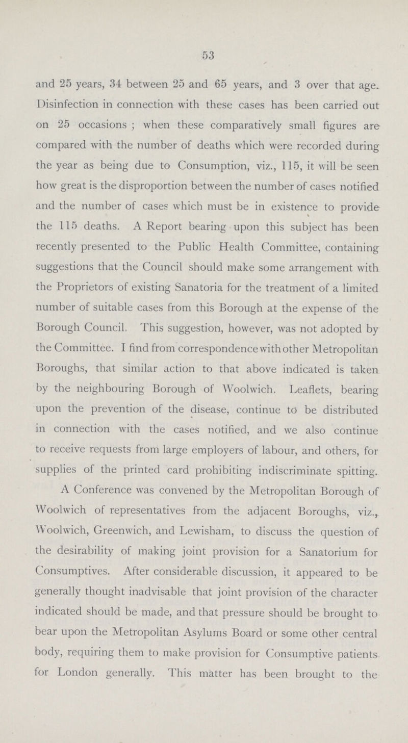 53 and 25 years, 34 between 25 and 65 years, and 3 over that age. Disinfection in connection with these cases has been carried out on 25 occasions ; when these comparatively small figures are compared with the number of deaths which were recorded during the year as being due to Consumption, viz., 115, it will be seen how great is the disproportion between the number of cases notified and the number of cases which must be in existence to provide the 115 deaths. A Report bearing upon this subject has been recently presented to the Public Health Committee, containing suggestions that the Council should make some arrangement with the Proprietors of existing Sanatoria for the treatment of a limited number of suitable cases from this Borough at the expense of the Borough Council, This suggestion, however, was not adopted by the Committee. I find from correspondence with other Metropolitan Boroughs, that similar action to that above indicated is taken by the neighbouring Borough of Woolwich. Leaflets, bearing upon the prevention of the disease, continue to be distributed in connection with the cases notified, and we also continue to receive requests from large employers of labour, and others, for supplies of the printed card prohibiting indiscriminate spitting. A Conference was convened by the Metropolitan Borough of Woolwich of representatives from the adjacent Boroughs, viz., Woolwich, Greenwich, and Lewisham, to discuss the question of the desirability of making joint provision for a Sanatorium for Consumptives. After considerable discussion, it appeared to be generally thought inadvisable that joint provision of the character indicated should be made, and that pressure should be brought to bear upon the Metropolitan Asylums Board or some other central body, requiring them to make provision for Consumptive patients for London generally. This matter has been brought to the