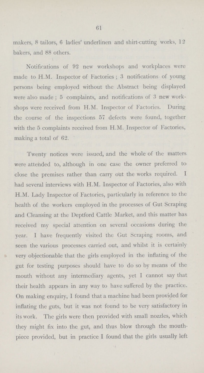 61 makers, 8 tailors, 6 ladies' underlinen and shirt-cutting works, 12 bakers, and 88 others. Notifications of 92 new workshops and workplaces were made to H.M. Inspector of Factories; 3 notifications of young persons being employed without the Abstract being displayed were also made; 5 complaints, and notifications of 3 new work shops were received from H.M. Inspector of Factories. During the course of the inspections 57 defects were found, together with the 5 complaints received from H.M. Inspector of Factories, making a total of 62. Twenty notices were issued, and the whole of the matters were attended to, although in one case the owner preferred to close the premises rather than carry out the works required. I had several interviews with H.M. Inspector of Factories, also with H.M. Lady Inspector of Factories, particularly in reference to the health of the workers employed in the processes of Gut Scraping and Cleansing at the Deptford Cattle Market, and this matter has received my special attention on several occasions during the year. I have frequently visited the Gut Scraping rooms, and seen the various processes carried out, and whilst it is certainly very objectionable that the girls employed in the inflating of the gut for testing purposes should have to do so by means of the mouth without any intermediary agents, yet I cannot say that their health appears in any way to have suffered by the practice. On making enquiry, I found that a machine had been provided for inflating the guts, but it was not found to be very satisfactory in its work. The girls were then provided with small nozzles, which they might fix into the gut, and thus blow through the mouth piece provided, but in practice I found that the girls usually left