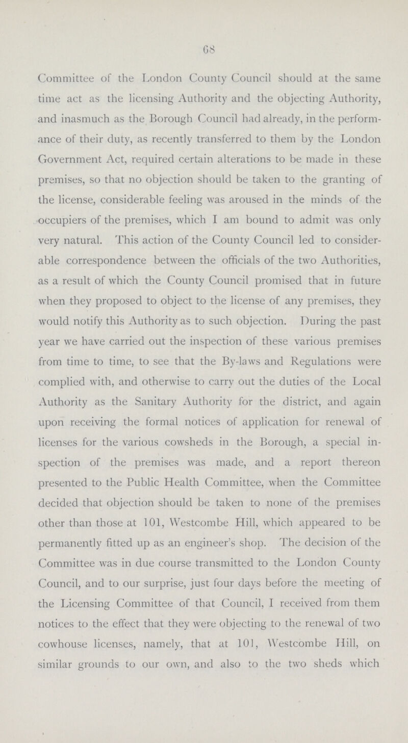68 Committee of the London County Council should at the same time act as the licensing Authority and the objecting Authority, and inasmuch as the Borough Council had already, in the perform ance of their duty, as recently transferred to them by the London Government Act, required certain alterations to be made in these premises, so that no objection should be taken to the granting of the license, considerable feeling was aroused in the minds of the occupiers of the premises, which I am bound to admit was only very natural. This action of the County Council led to consider able correspondence between the officials of the two Authorities, as a result of which the County Council promised that in future when they proposed to object to the license of any premises, they would notify this Authority as to such objection. During the past year we have carried out the inspection of these various premises from time to time, to see that the By-laws and Regulations were complied with, and otherwise to carry out the duties of the Local Authority as the Sanitary Authority for the district, and again upon receiving the formal notices of application for renewal of licenses for the various cowsheds in the Borough, a special in spection of the premises was made, and a report thereon presented to the Public Health Committee, when the Committee decided that objection should be taken to none of the premises other than those at 101, Westcombe Hill, which appeared to be permanently fitted up as an engineer's shop. The decision of the Committee was in due course transmitted to the London County Council, and to our surprise, just four days before the meeting of the Licensing Committee of that Council, I received from them notices to the effect that they were objecting to the renewal of two cowhouse licenses, namely, that at 101, Westcombe Hill, on similar grounds to our own, and also to the two sheds which