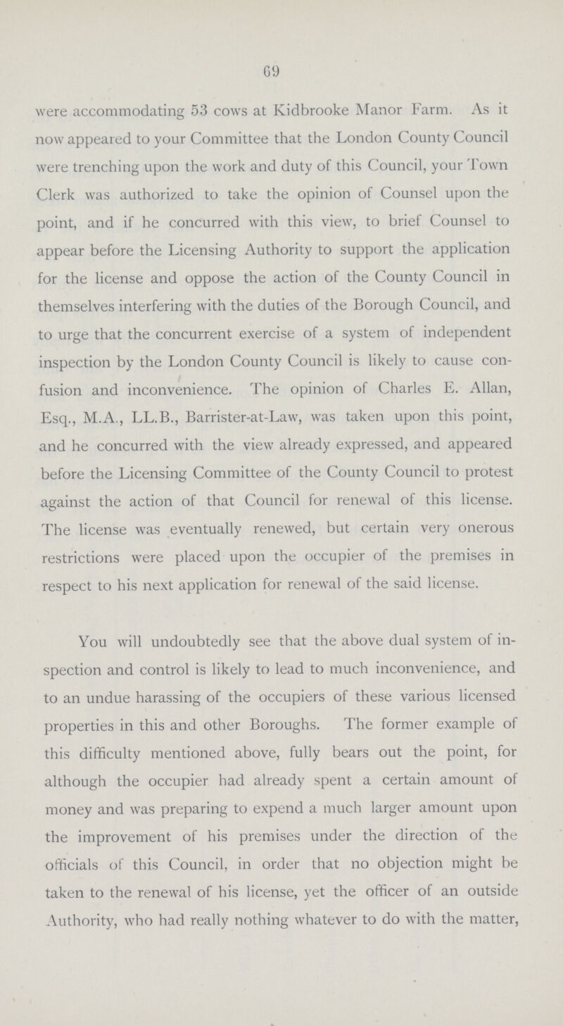 69 were accommodating 53 cows at Kidbrooke Manor Farm. As it now appeared to your Committee that the London County Council were trenching upon the work and duty of this Council, your Town Clerk was authorized to take the opinion of Counsel upon the point, and if he concurred with this view, to brief Counsel to appear before the Licensing Authority to support the application for the license and oppose the action of the County Council in themselves interfering with the duties of the Borough Council, and to urge that the concurrent exercise of a system of independent inspection by the London County Council is likely to cause con fusion and inconvenience. The opinion of Charles E. Allan, Esq., M.A., LL.B., Barrister-at-Law, was taken upon this point, and he concurred with the view already expressed, and appeared before the Licensing Committee of the County Council to protest against the action of that Council for renewal of this license. The license was eventually renewed, but certain very onerous restrictions were placed upon the occupier of the premises in respect to his next application for renewal of the said license. You will undoubtedly see that the above dual system of in spection and control is likely to lead to much inconvenience, and to an undue harassing of the occupiers of these various licensed properties in this and other Boroughs. The former example of this difficulty mentioned above, fully bears out the point, for although the occupier had already spent a certain amount of money and was preparing to expend a much larger amount upon the improvement of his premises under the direction of the officials of this Council, in order that no objection might be taken to the renewal of his license, yet the officer of an outside Authority, who had really nothing whatever to do with the matter,