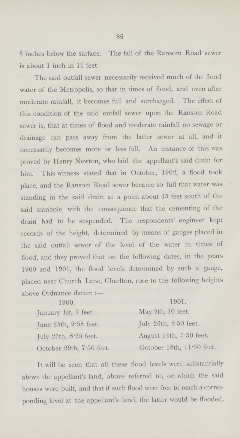 86 6 inches below the surface. The fall of the Ransom Road sewer is about 1 inch in 11 feet. The said outfall sewer necessarily received much of the flood water of the Metropolis, so that in times of flood, and even after moderate rainfall, it becomes full and surcharged. The effect of this condition of the said outfall sewer upon the Ransom Road sewer is, that at times of flood and moderate rainfall no sewage or drainage can pass away from the latter sewer at all, and it necessarily becomes more or less full. An instance of this was proved by Henry Newton, who laid the appellant's said drain for him. This witness stated that in October, 1902, a flood took place, and the Ransom Road sewer became so full that water was standing in the said drain at a point about 45 feet south of the said manhole, with the consequence that the cementing of the drain had to be suspended. The respondents' engineer kept records of the height, determined by means of gauges placed in the said outfall sewer of the level of the water in times of flood, and they proved that on the following dates, in the years 1900 and 1901, the flood levels determined by such a gauge, placed near Church Lane, Charlton, rose to the following heights above Ordnance datum:— 1900. 1901. January 1st, 7 feet. May 9th, 10 feet. June 25th, 9.58 feet. July 26th, 8.50 feet. July 27th, 8.25 feet. August 14th, 7.50 feet. October 29th, 7.50 feet. October 18th, 11.50 feet. It will be seen that all these flood levels were substantially above the appellant's land, above referred to, on which the said houses were built, and that if such flood were free to reach a corres ponding level at the appellant's land, the latter would be flooded.